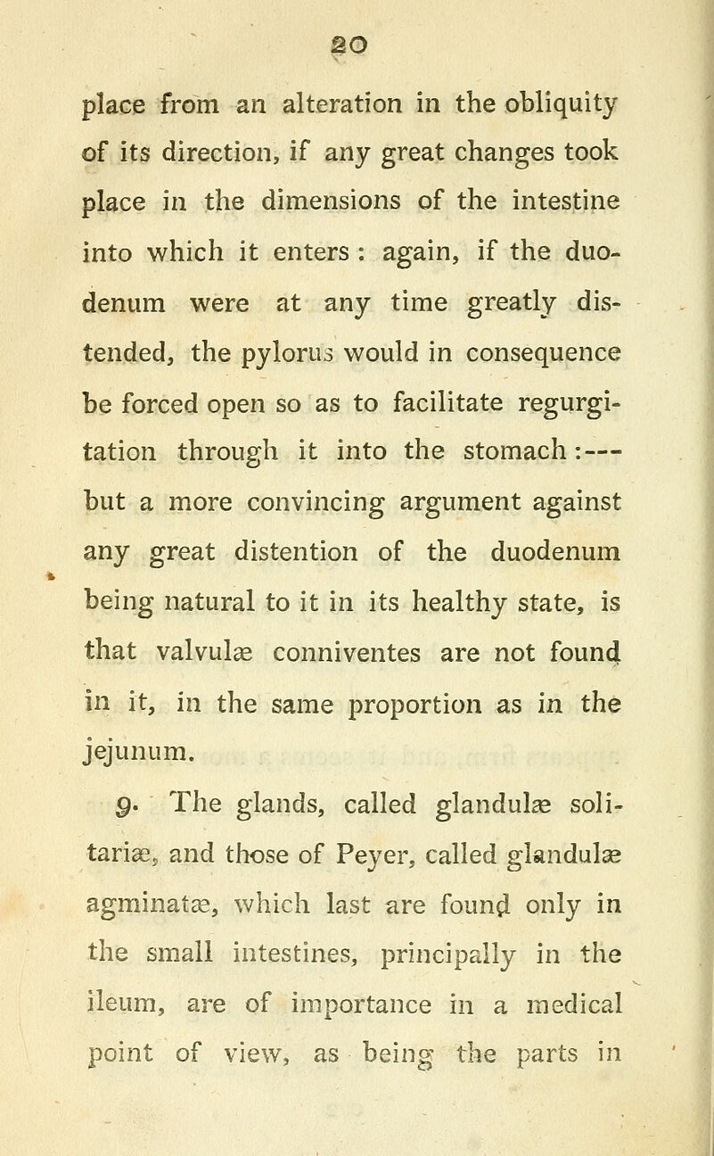 place from an alteration in the obliquity of its direction, if any great changes took place in the dimensions of the intestine into which it enters : again, if the duo- denum were at any time greatly dis- tended, the pylorus would in consequence be forced open so as to facilitate regurgi- tation through it into the stomach: — but a more convincing argument against any great distention of the duodenum being natural to it in its healthy state, is that valvulas conniventes are not found in it, in the same proportion as in the jejunum. g. The glands, called glandulas soli- tarias, and those of Peyer, called glandulse agminatse, which last are found only in the small intestines, principally in the ileum, are of importance in a medical point of view, as being the parts in