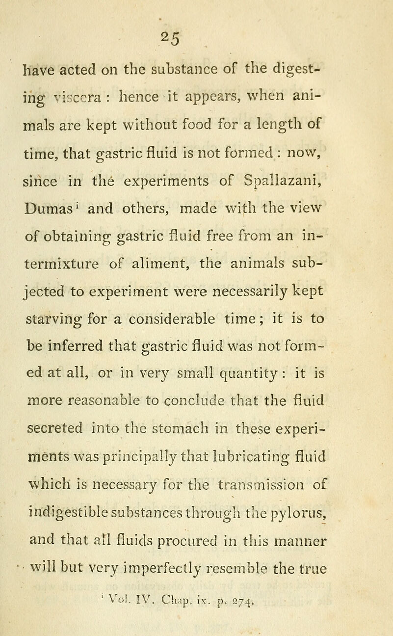 have acted on the substance of the digest- ing viscera: hence it appears, when ani- mals are kept without food for a length of time, that gastric fluid is not formed : now, since in the experiments of Spallazani, Dumas L and others, made with the view of obtaining gastric fluid free from an in- termixture of aliment, the animals sub- jected to experiment were necessarily kept starving for a considerable time; it is to be inferred that gastric fluid was not form- ed at all, or in very small quantity: it is more reasonable to conclude that the fluid secreted into the stomach in these experi- ments was principally that lubricating fluid which is necessary for the transmission of indigestible substances through the pylorus, and that all fluids procured in this manner • will but very imperfectly resemble the true 1 Vol. IV. Cbip, i\-, p. 274.