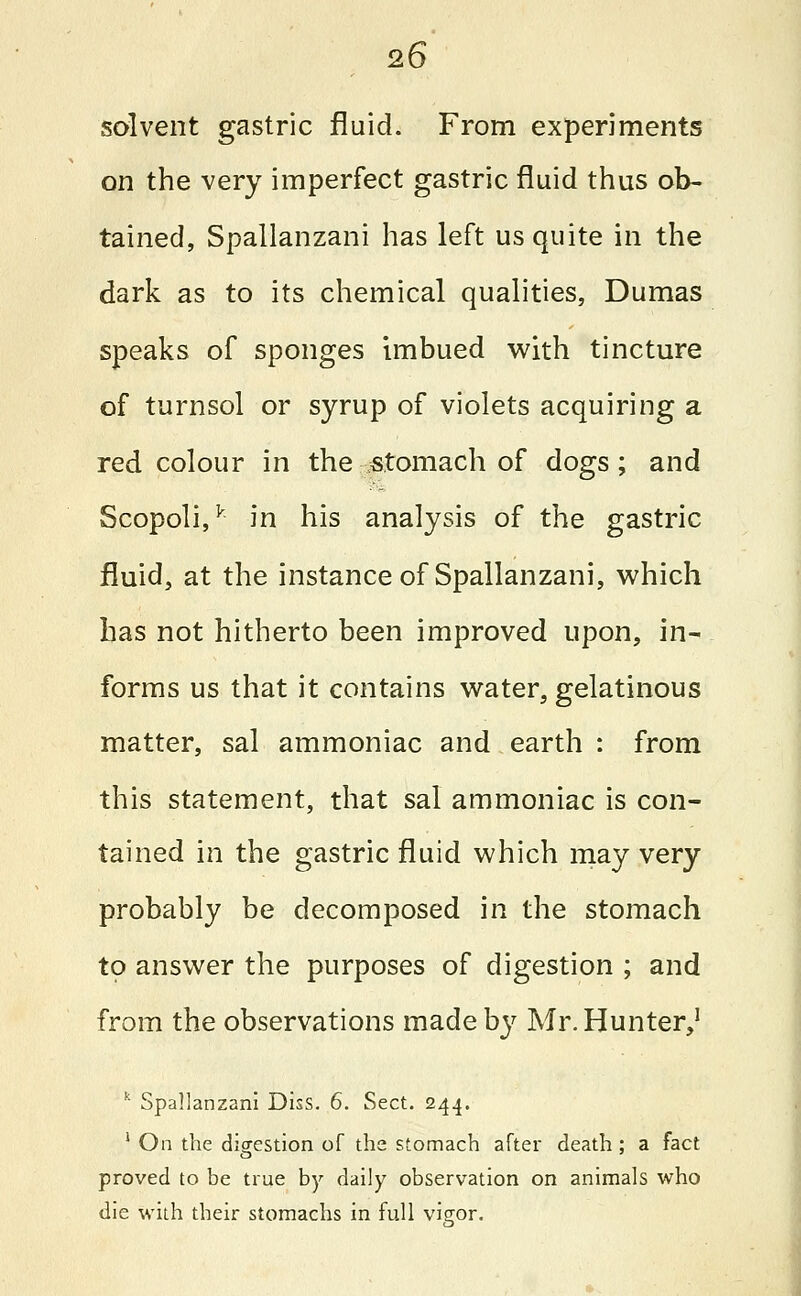 solvent gastric fluid. From experiments on the very imperfect gastric fluid thus ob- tained, Spallanzani has left us quite in the dark as to its chemical qualities, Dumas speaks of sponges imbued with tincture of turnsol or syrup of violets acquiring a red colour in the -stomach of dogs; and Scopoli,k in his analysis of the gastric fluid, at the instance of Spallanzani, which has not hitherto been improved upon, in- forms us that it contains water, gelatinous matter, sal ammoniac and earth : from this statement, that sal ammoniac is con- tained in the gastric fluid which may very probably be decomposed in the stomach to answer the purposes of digestion ; and from the observations made by Mr. Hunter,1 k Spallanzani Diss. 6. Sect. 244. 1 On the digestion of the stomach after death ; a fact proved to be true by daily observation on animals who die with their stomachs in full vigor.