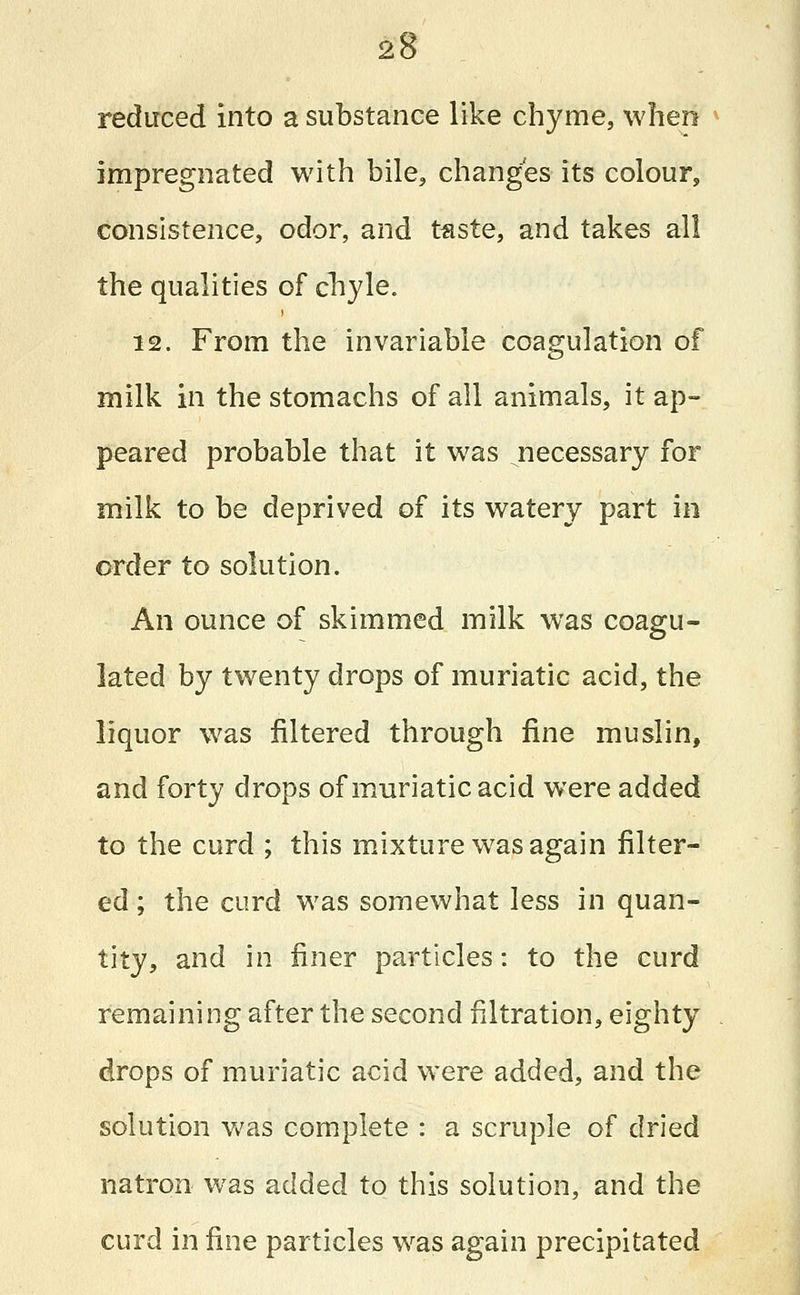 reduced into a substance like chyme, when impregnated with bile, changes its colour, consistence, odor, and teste, and takes all the qualities of chyle. 12. From the invariable coagulation of milk in the stomachs of all animals, it ap- peared probable that it was ^necessary for milk to be deprived of its watery part in order to solution. An ounce of skimmed milk was coagu- lated by twenty drops of muriatic acid, the liquor was filtered through fine muslin, and forty drops of muriatic acid were added to the curd ; this mixture was again filter- ed ; the curd was somewhat less in quan- tity, and in finer particles: to the curd remaining after the second filtration, eighty drops of muriatic acid were added, and the solution was complete : a scruple of dried natron was added to this solution, and the curd in fine particles was again precipitated