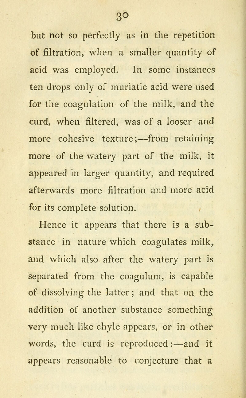 3° but not so perfectly as in the repetition of filtration, when a smaller quantity of acid was employed. In some instances ten drops only of muriatic acid were used for the coagulation of the milk, and the curd, when filtered, was of a looser and more cohesive texture;—from retaining more of the watery part of the milk, it appeared in larger quantity, and required afterwards more filtration and more acid for its complete solution. Hence it appears that there is a sub- stance in nature which coagulates milk, and which also after the watery part is separated from the coagulum, is capable of dissolving the latter; and that on the addition of another substance something very much like chyle appears, or in other words, the curd is reproduced:—and it appears reasonable to conjecture that a