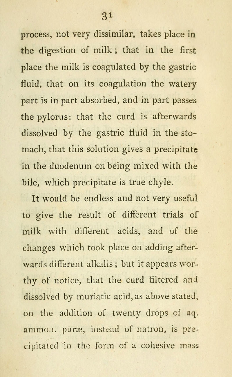 process, not very dissimilar, takes place in the digestion of milk ; that in the first place the milk is coagulated by the gastric fluid, that on its coagulation the watery part is in part absorbed, and in part passes the pylorus: that the curd is afterwards dissolved by the gastric fluid in the sto- mach, that this solution gives a precipitate in the duodenum on being mixed with the bile, which precipitate is true chyle. It would be endless and not very useful to give the result of different trials of milk with different acids, and of the changes which took place on adding after- wards different alkalis ; but it appears wor- thy of notice, that the curd filtered and dissolved by muriatic acid,as above stated, on the addition of twenty drops of aq. ammon. purae, instead of natron, is pre- cipitated in the form of a cohesive mass