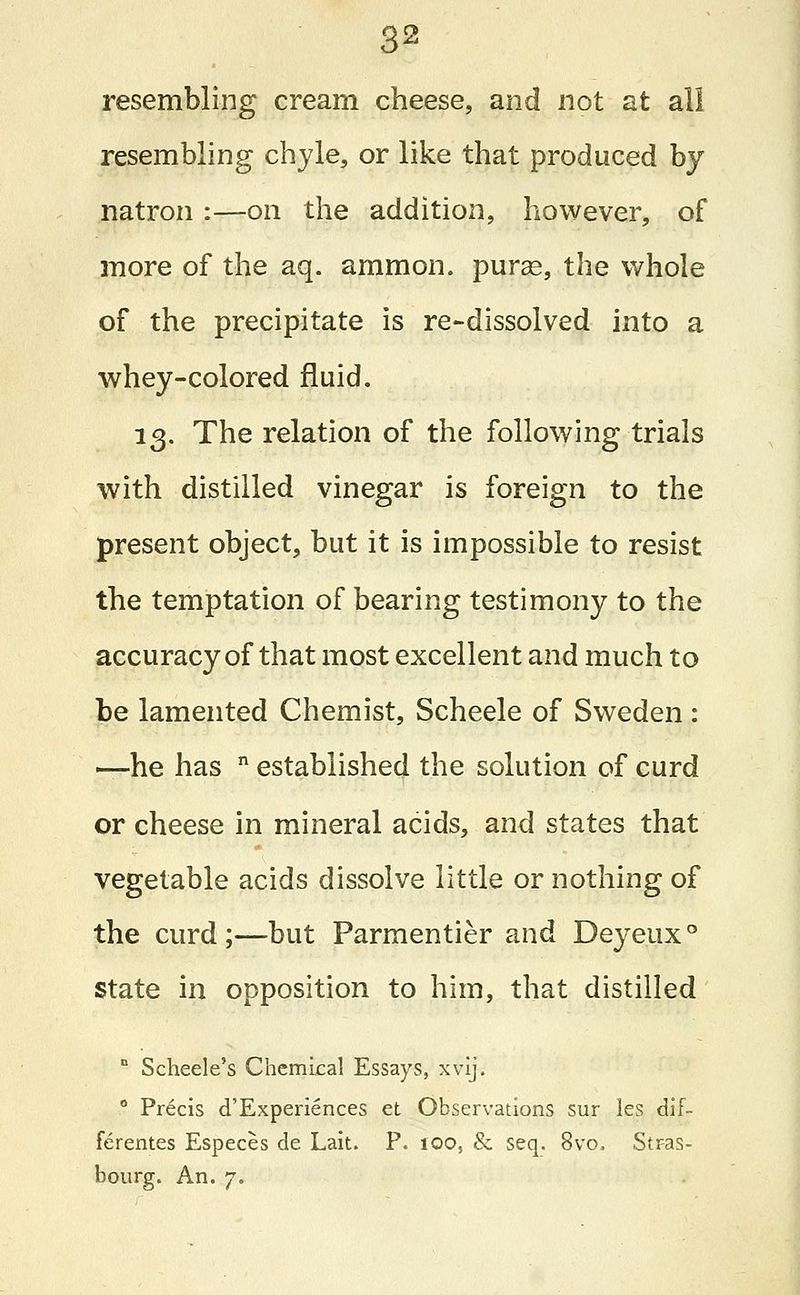 resembling cream cheese, and not at all resembling chyle, or like that produced by natron :—on the addition, however, of more of the aq. ammon. purag, the whole of the precipitate is re-dissolved into a whey-colored fluid. 13. The relation of the following trials with distilled vinegar is foreign to the present object, but it is impossible to resist the temptation of bearing testimony to the accuracy of that most excellent and much to be lamented Chemist, Scheele of Sweden : —he has n established the solution of curd or cheese in mineral acids, and states that vegetable acids dissolve little or nothing of the curd ;—but Parmentier and Deyeux ° state in opposition to him, that distilled n Scbeele's Chemical Essays, xvij. 0 Pr6cis d'Experiences et Observations sur les dif- ferentes Especes de Lait. P. ioo, & seq. 8vo, Stras- bourg. An. 7.
