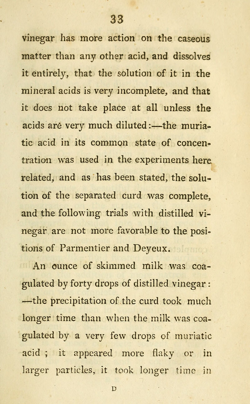 vinegar has more action on the caseous matter than any other acid, and dissolves it entirely, that the solution of it in the mineral acids is very incomplete, and that it does not take place at all unless the acids are very much diluted:—the muria- tic acid in its common state of concen- tration was used in the experiments here related, and as has been stated, the solu- tion of the separated curd was complete, and the following trials with distilled vi- negar are not more favorable to the posi- tions of Parmentier and Deyeux. An ounce of skimmed milk was coa- gulated by forty drops of distilled vinegar: —the precipitation of the curd took much longer time than when the milk was coa- gulated by a very few drops of muriatic acid ; it appeared more flaky or in larger particles, it took longer time in D