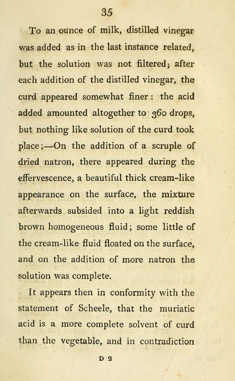 To an ounce of milk, distilled vinegar was added as in the last instance related, but the solution was not filtered j after each addition of the distilled vinegar, the curd appeared somewhat finer: the acid added amounted altogether to 360 drops, but nothing like solution of the curd took place;—On the addition of a scruple of dried natron, there appeared during the effervescence, a beautiful thick cream-like appearance on the surface, the mixture afterwards subsided into a light reddish brown homogeneous fluid; some little of the cream-like fluid floated on the surface, and on the addition of more natron the solution was complete. It appears then in conformity with the statement of Scheele, that the muriatic acid is a more complete solvent of curd than the vegetable, and in contradiction d 2