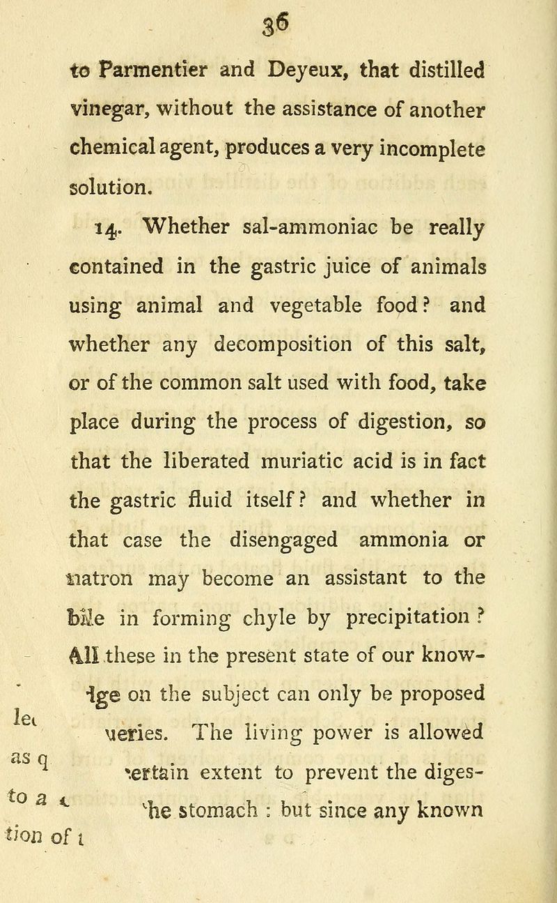 0 to Parmentier and Deyeux, that distilled vinegar, without the assistance of another chemical agent, produces a very incomplete solution. 14. Whether sal-ammoniac be really contained in the gastric juice of animals using animal and vegetable food ? and whether any decomposition of this salt, or of the common salt used with food, take place during the process of digestion, so that the liberated muriatic acid is in fact the gastric fluid itself? and whether in that case the disengaged ammonia or Matron may become an assistant to the Me in forming chyle by precipitation ? All these in the present state of our know- ige on the subject can only be proposed series. The living power is allowed as q . . . *ertam extent to prevent the diges- c 'he stomach : but since any known let to a thn of t