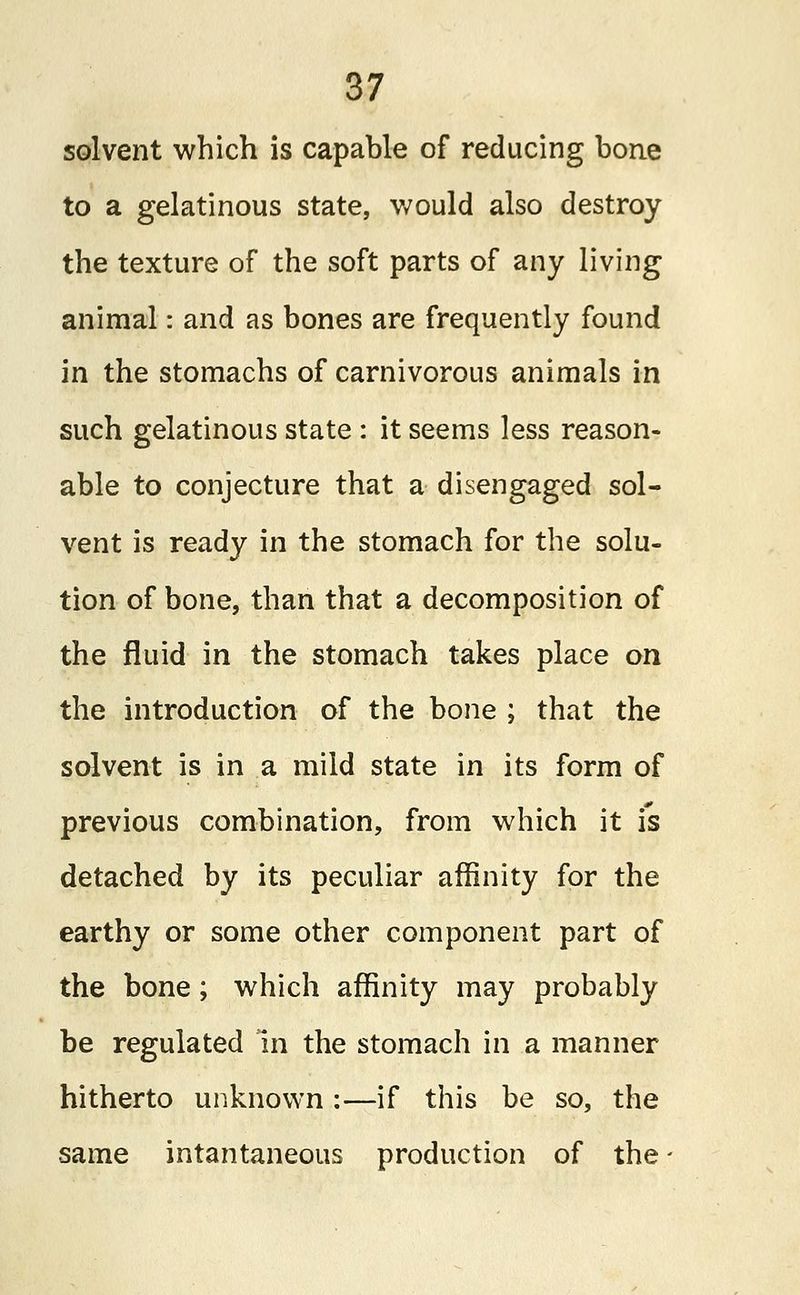solvent which is capable of reducing bone to a gelatinous state, would also destroy the texture of the soft parts of any living animal: and as bones are frequently found in the stomachs of carnivorous animals in such gelatinous state : it seems less reason- able to conjecture that a disengaged sol- vent is ready in the stomach for the solu- tion of bone, than that a decomposition of the fluid in the stomach takes place on the introduction of the bone ; that the solvent is in a mild state in its form of previous combination, from which it is detached by its peculiar affinity for the earthy or some other component part of the bone ; which affinity may probably be regulated in the stomach in a manner hitherto unknown :—if this be so, the same intantaneous production of the -
