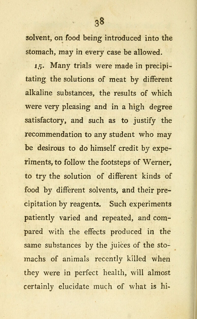 solvent, on food being introduced into the stomach, may in every case be allowed. 15. Many trials were made in precipi- tating the solutions of meat by different alkaline substances, the results of which were very pleasing and in a high degree satisfactory, and such as to justify the recommendation to any student who may be desirous to do himself credit by expe- riments, to follow the footsteps of Werner, to try the solution of different kinds of food by different solvents, and their pre- cipitation by reagents. Such experiments patiently varied and repeated, and com- pared with the effects produced in the same substances by the juices of the sto- machs of animals recently killed when they were in perfect health, will almost certainly elucidate much of what is hi«