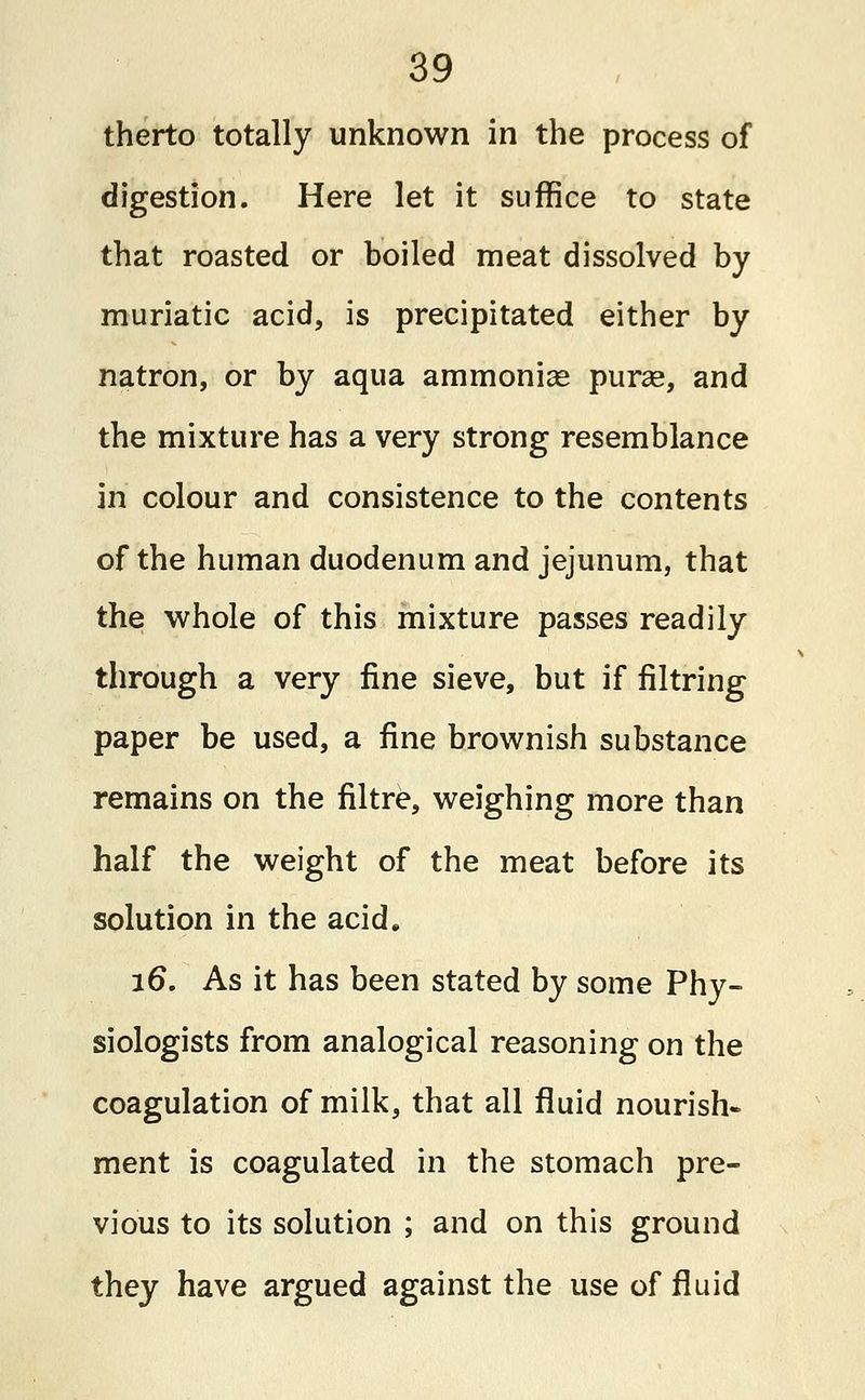 therto totally unknown in the process of digestion. Here let it suffice to state that roasted or boiled meat dissolved by muriatic acid, is precipitated either by natron, or by aqua ammonias purse, and the mixture has a very strong resemblance in colour and consistence to the contents of the human duodenum and jejunum, that the whole of this mixture passes readily through a very fine sieve, but if filtring paper be used, a fine brownish substance remains on the filtre, weighing more than half the weight of the meat before its solution in the acid. i6\ As it has been stated by some Phy- siologists from analogical reasoning on the coagulation of milk, that all fluid nourish- ment is coagulated in the stomach pre- vious to its solution ; and on this ground they have argued against the use of fluid