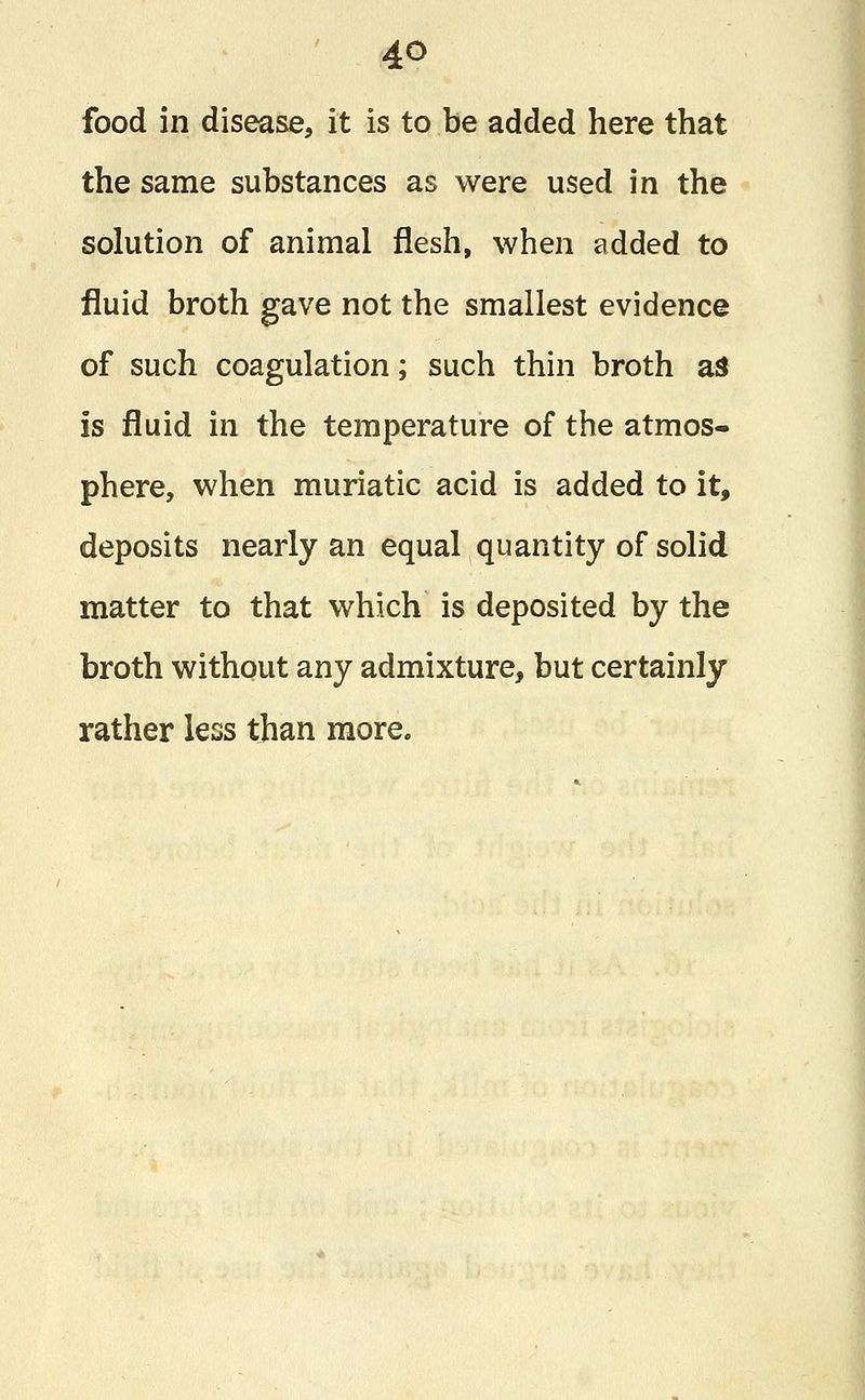 food in disease, it is to be added here that the same substances as were used in the solution of animal flesh, when added to fluid broth gave not the smallest evidence of such coagulation; such thin broth as is fluid in the temperature of the atmos- phere, when muriatic acid is added to it, deposits nearly an equal quantity of solid matter to that which is deposited by the broth without any admixture, but certainly rather less than more.