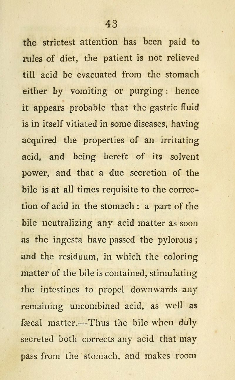 the strictest attention has been paid to rules of diet, the patient is not relieved till acid be evacuated from the stomach either by vomiting or purging: hence it appears probable that the gastric fluid is in itself vitiated in some diseases, having acquired the properties of an irritating acid, and being bereft of its solvent power, and that a due secretion of the bile is at all times requisite to the correc- tion of acid in the stomach : a part of the bile neutralizing any acid matter as soon as the ingesta have passed the pylorous ; and the residuum, in which the coloring matter of the bile is contained, stimulating the intestines to propel downwards any remaining uncombined acid, as well as faecal matter.—Thus the bile when duly secreted both corrects any acid that may pass from the stomach, and makes room