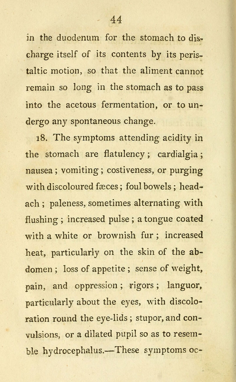 in the duodenum for the stomach to dis^ charge itself of its contents by its peris- taltic motion, so that the aliment cannot remain so long in the stomach as to pass into the acetous fermentation, or to un- dergo any spontaneous change. 18. The symptoms attending acidity in the stomach are flatulency; cardialgia; nausea; vomiting; costiveness, or purging with discoloured fceces; foul bowels; head- ach ; paleness, sometimes alternating with flushing ; increased pulse; a tongue coated with a white or brownish fur ; increased heat, particularly on the skin of the ab- domen ; loss of appetite ; sense of weight, pain, and oppression; rigors; languor, particularly about the eyes, with discolo- ration round the eye-lids; stupor, and con- vulsions, or a dilated pupil so as to resem- ble hydrocephalus.—These symptoms oc-