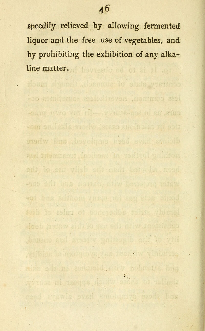 speedily relieved by allowing fermented liquor and the free use of vegetables, and by prohibiting the exhibition of any alka- line matter.