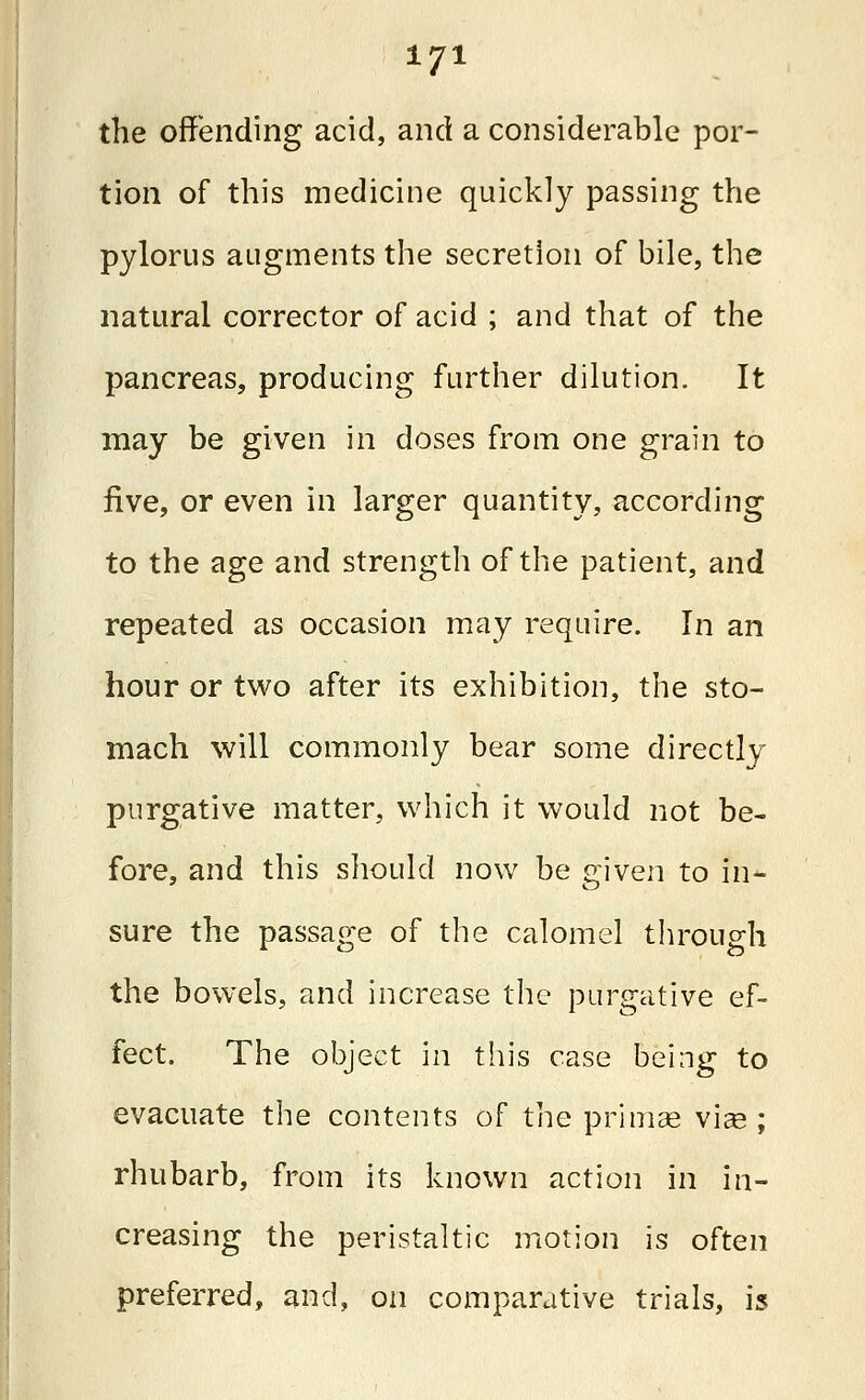 the offending acid, and a considerable por- tion of this medicine quickly passing the pylorus augments the secretion of bile, the natural corrector of acid ; and that of the pancreas, producing further dilution. It may be given in doses from one grain to five, or even in larger quantity, according to the age and strength of the patient, and repeated as occasion may require. In an hour or two after its exhibition, the sto- mach will commonly bear some directly- purgative matter, which it would not be- fore, and this should now be given to in- sure the passage of the calomel through the bowels, and increase the purgative ef- fect. The object in this case being to evacuate the contents of the primae vias ; rhubarb, from its known action in in- creasing the peristaltic motion is often preferred, and, on comparative trials, is