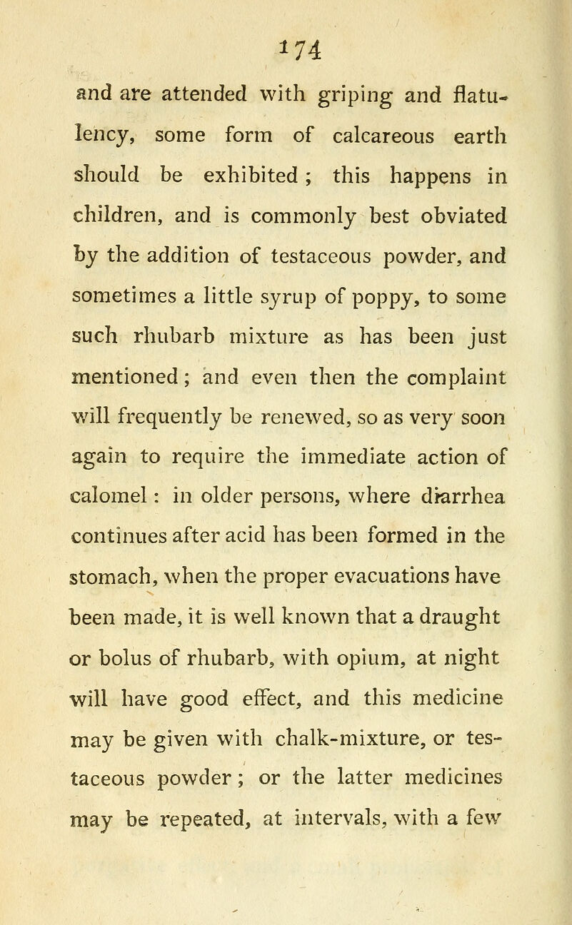 *74 and are attended with griping and flatu- lency, some form of calcareous earth should be exhibited; this happens in children, and is commonly best obviated by the addition of testaceous powder, and sometimes a little syrup of poppy, to some such rhubarb mixture as has been just mentioned; and even then the complaint will frequently be renewed, so as very soon again to require the immediate action of calomel: in older persons, where drarrhea continues after acid has been formed in the stomach, when the proper evacuations have been made, it is well known that a draught or bolus of rhubarb, with opium, at night will have good effect, and this medicine may be given with chalk-mixture, or tes- taceous powder; or the latter medicines may be repeated, at intervals, with a few