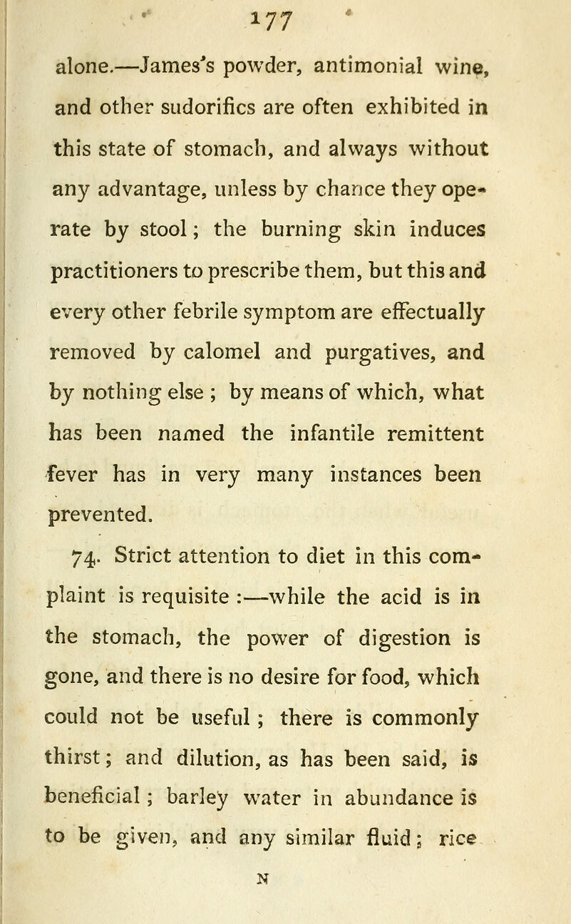 alone.—James's powder, antimonial wine, and other sudorifics are often exhibited in this state of stomach, and always without any advantage, unless by chance they ope- rate by stool; the burning skin induces practitioners to prescribe them, but this and every other febrile symptom are effectually removed by calomel and purgatives, and by nothing else ; by means of which, what has been named the infantile remittent fever has in very many instances been prevented. 74. Strict attention to diet in this com- plaint is requisite :•—while the acid is in the stomach, the power of digestion is gone, and there is no desire for food, which could not be useful; there is commonly thirst; and dilution, as has been said, is beneficial; barley water in abundance is to be given, and any similar fluid; rice N