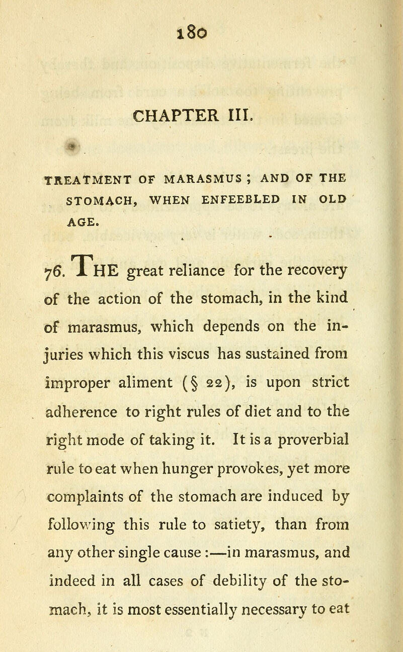 i8o CHAPTER III. 9 TREATMENT OF MARASMUS ; AND OF THE STOMACH, WHEN ENFEEBLED IN OLD AGE. 76. 1 HE great reliance for the recovery of the action of the stomach, in the kind of marasmus, which depends on the in- juries which this viscus has sustained from improper aliment (§ 22), is upon strict adherence to right rules of diet and to the right mode of taking it. It is a proverbial rule to eat when hunger provokes, yet more complaints of the stomach are induced by following this rule to satiety, than from any other single cause:—in marasmus, and indeed in all cases of debility of the sto- mach, it is most essentially necessary to eat