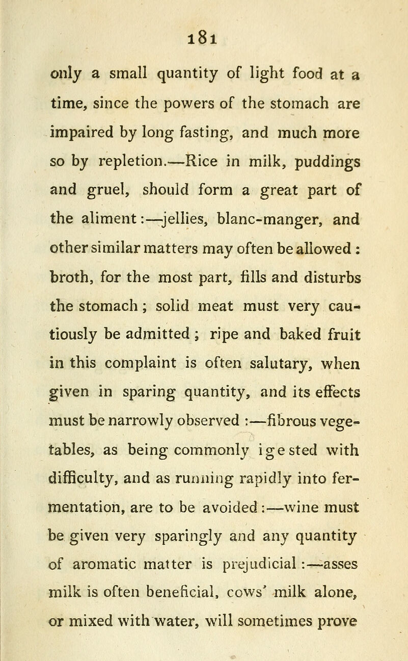 only a small quantity of light food at a time, since the powers of the stomach are impaired by long fasting, and much more so by repletion.—Rice in milk, puddings and gruel, should form a great part of the aliment:—jellies, blanc-manger, and other similar matters may often be allowed : broth, for the most part, fills and disturbs the stomach; solid meat must very cau- tiously be admitted ; ripe and baked fruit in this complaint is often salutary, when given in sparing quantity, and its effects must be narrowly observed :—fibrous vege- tables, as being commonly igested with difficulty, and as running rapidly into fer- mentation, are to be avoided :—wine must be given very sparingly and any quantity of aromatic matter is prejudicial:—asses milk is often beneficial, cows' milk alone, or mixed with water, will sometimes prove