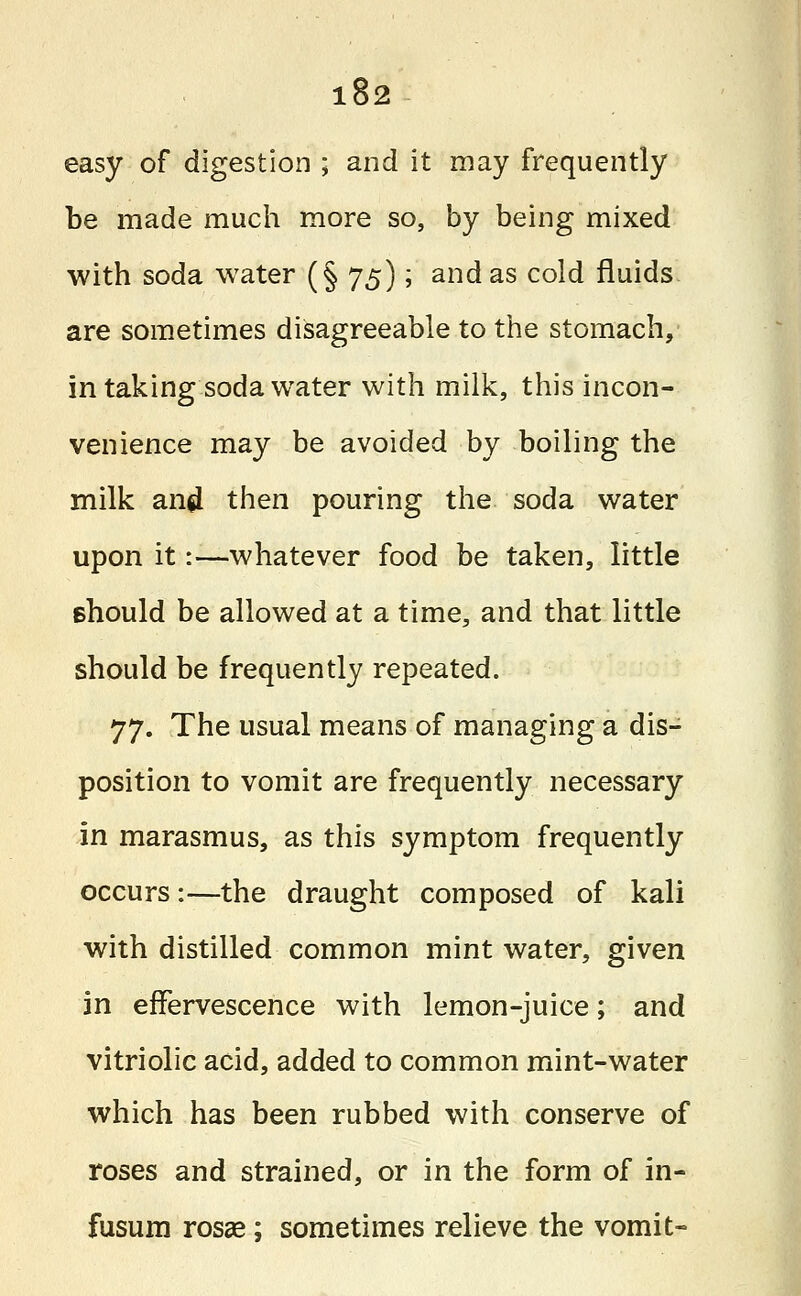 easy of digestion ; and it may frequently be made much more so, by being mixed with soda water (§ 75); and as cold fluids are sometimes disagreeable to the stomach,- in taking soda water with milk, this incon- venience may be avoided by boiling the milk and then pouring the soda water upon it:—whatever food be taken, little should be allowed at a time, and that little should be frequently repeated. 77. The usual means of managing a dis- position to vomit are frequently necessary in marasmus, as this symptom frequently occurs:—the draught composed of kali with distilled common mint water, given in effervescence with lemon-juice; and vitriolic acid, added to common mint-water which has been rubbed with conserve of roses and strained, or in the form of in- fusum rosse; sometimes relieve the vomit-