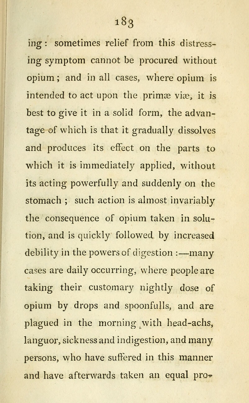 ing: sometimes relief from this distress- ing symptom cannot be procured without opium; and in all cases, where opium is intended to act upon the primag viae, it is best to give it in a solid form, the advan- tage of which is that it gradually dissolves and produces its effect on the parts to which it is immediately applied, without its acting powerfully and suddenly on the stomach ; such action is almost invariably the consequence of opium taken in solu- tion, and is quickly followed by increased debility in the powers of digestion :—many cases are daily occurring, where people are taking their customary nightly dose of opium by drops and spoonfulls, and are plagued in the morning -with head-achs, languor, sickness and indigestion, and many persons, who have suffered in this manner and have afterwards taken an equal pro*-