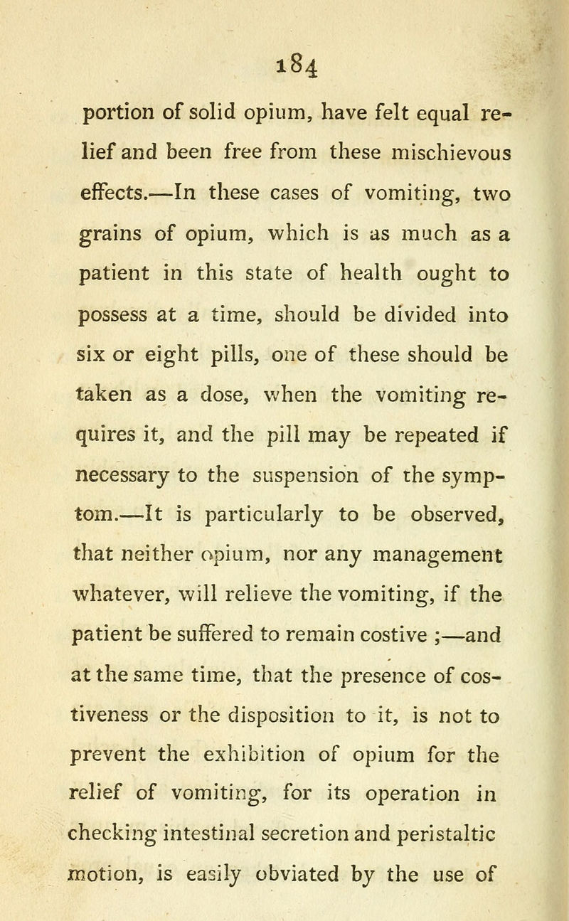 portion of solid opium, have felt equal re- lief and been free from these mischievous effects.—In these cases of vomiting, two grains of opium, which is as much as a patient in this state of health ought to possess at a time, should be divided into six or eight pills, one of these should be taken as a dose, when the vomiting re- quires it, and the pill may be repeated if necessary to the suspension of the symp- tom.—It is particularly to be observed, that neither opium, nor any management whatever, will relieve the vomiting, if the patient be suffered to remain costive ;—and at the same time, that the presence of cos- tiveness or the disposition to it, is not to prevent the exhibition of opium for the relief of vomiting, for its operation in checking intestinal secretion and peristaltic motion, is easily obviated by the use of