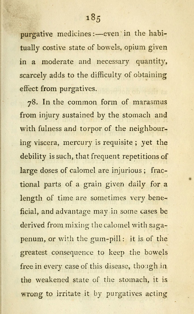 purgative medicines:—even in the habi- tually costive state of bowels, opium given in a moderate and necessary quantity, scarcely adds to the difficulty of obtaining effect from purgatives. 78. In the common form of marasmus from injury sustained by the stomach and with fulness and torpor of the neighbour- ing viscera, mercury is requisite ; yet the debility is such, that frequent repetitions of large doses of calomel are injurious ; frac- tional parts of a grain given daily for a length of time are sometimes very bene- ficial, and advantage may in some cases be derived from mixing the calomel with saga- penum, or with the gum-pill: it is of the greatest consequence to keep the bowels free in every case of this disease, though in the weakened state of the stomach, it is wrong to irritate it by purgatives acting