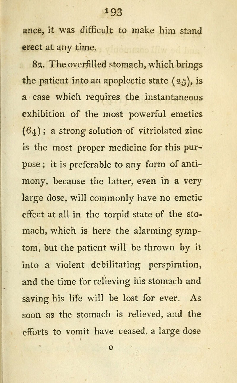 *93 ance, it was difficult to make him stand erect at any time. 82. The overfilled stomach, which brings the patient into an apoplectic state (25), is a case which requires the instantaneous exhibition of the most powerful emetics (64); a strong solution of vitriolated zinc is the most proper medicine for this pur- pose ; it is preferable to any form of anti- mony, because the latter, even in a very large dose, will commonly have no emetic effect at all in the torpid state of the sto- mach, which is here the alarming symp- tom, but the patient will be thrown by it into a violent debilitating perspiration, and the time for relieving his stomach and saving his life will be lost for ever. As soon as the stomach is relieved, and the efforts to vomit have ceased, a large dose o