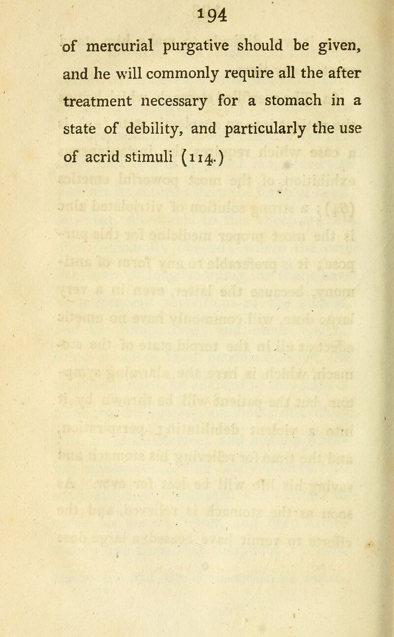 of mercurial purgative should be given, and he will commonly require all the after treatment necessary for a stomach in a state of debility, and particularly the use of acrid stimuli (114.)