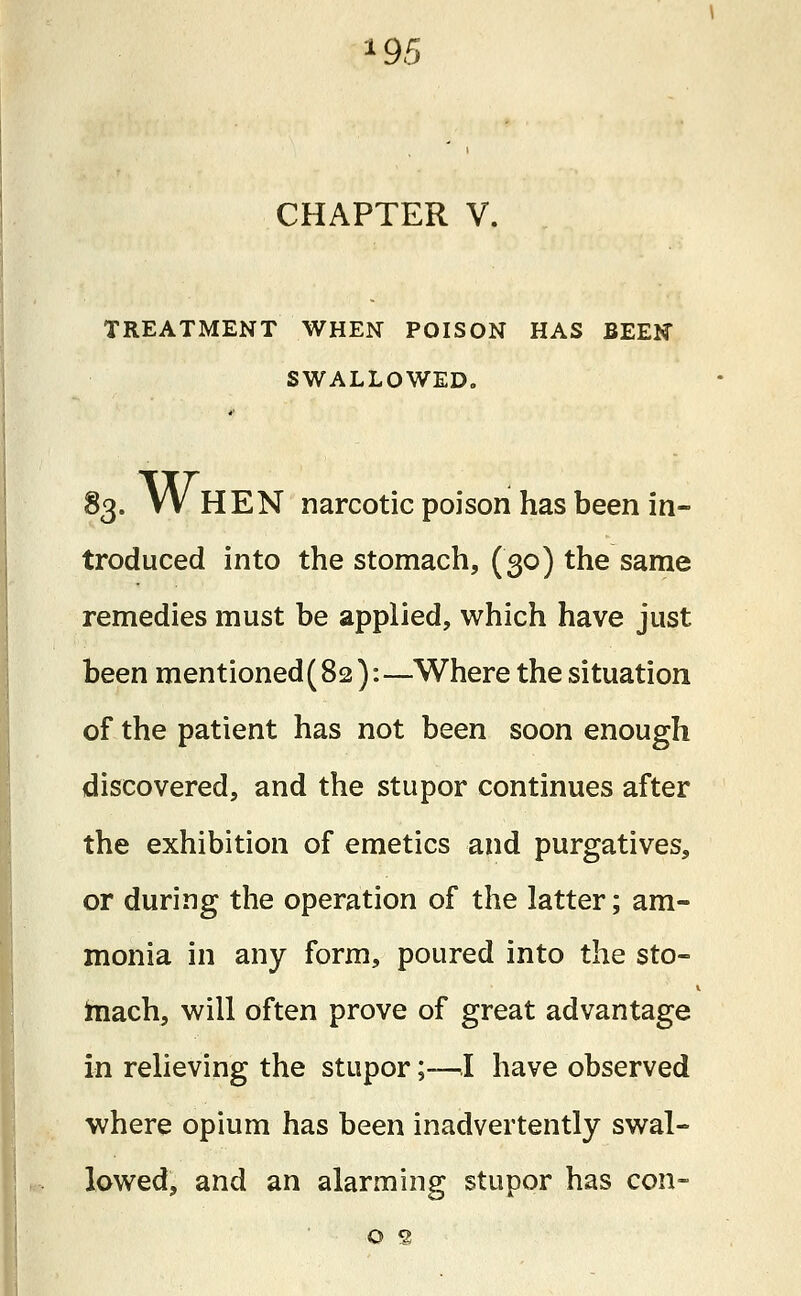 95 CHAPTER V. TREATMENT WHEN POISON HAS BEEN SWALLOWED. 83. W HEN narcotic poison has been in- troduced into the stomach, (30) the same remedies must be applied, which have just been mentioned (82):—Where the situation of the patient has not been soon enough discovered, and the stupor continues after the exhibition of emetics and purgatives, or during the operation of the latter; am- monia in any form, poured into the sto- mach, will often prove of great advantage in relieving the stupor;—-I have observed where opium has been inadvertently swal- lowed, and an alarming stupor has con- o s