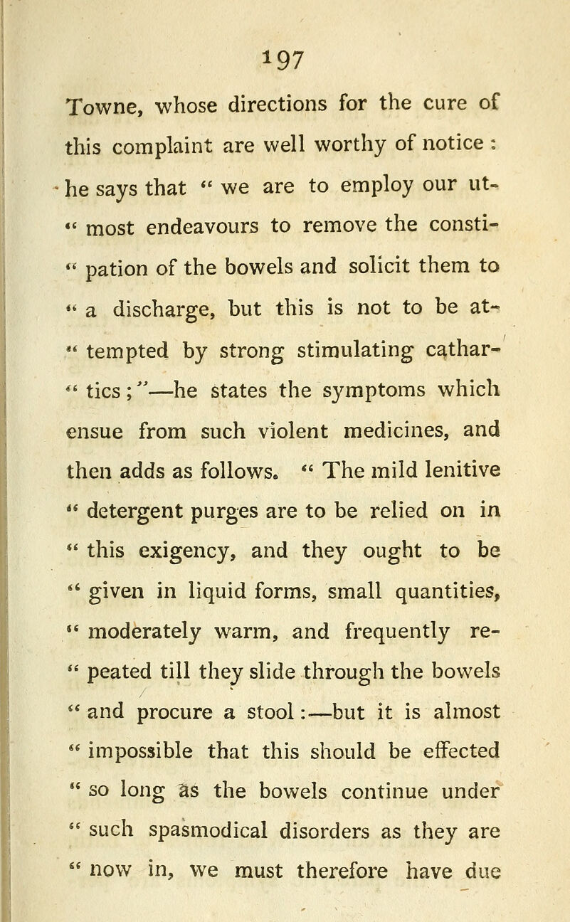 Towne, whose directions for the cure of this complaint are well worthy of notice : he says that  we are to employ our ut- «' most endeavours to remove the consti-  pation of the bowels and solicit them to  a discharge, but this is not to be at-  tempted by strong stimulating cathar-  tics ;—he states the symptoms which ensue from such violent medicines, and then adds as follows.  The mild lenitive  detergent purges are to be relied on in  this exigency, and they ought to be *' given in liquid forms, small quantities,  moderately warm, and frequently re-  peated till they slide through the bowels  and procure a stool:—but it is almost  impossible that this should be effected  so long as the bowels continue under  such spasmodical disorders as they are  now in, we must therefore have due