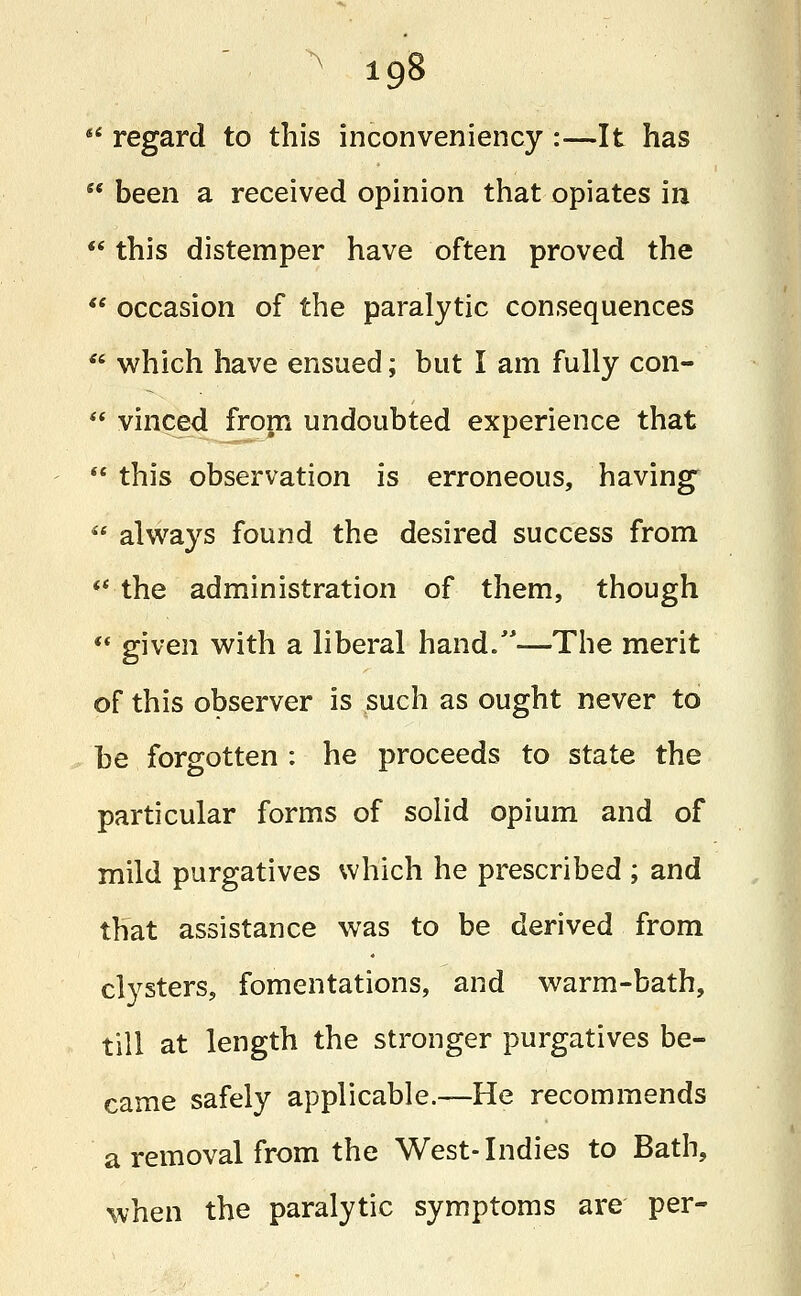  regard to this inconveniency :—It has  been a received opinion that opiates in  this distemper have often proved the  occasion of the paralytic consequences  which have ensued; but I am fully con-  vinced from undoubted experience that  this observation is erroneous, having  always found the desired success from  the administration of them, though  given with a liberal hand.—The merit of this observer is such as ought never to be forgotten : he proceeds to state the particular forms of solid opium and of mild purgatives which he prescribed ; and that assistance was to be derived from clysters, fomentations, and warm-bath, till at length the stronger purgatives be- came safely applicable.—He recommends a removal from the West-Indies to Bath, when the paralytic symptoms are per-