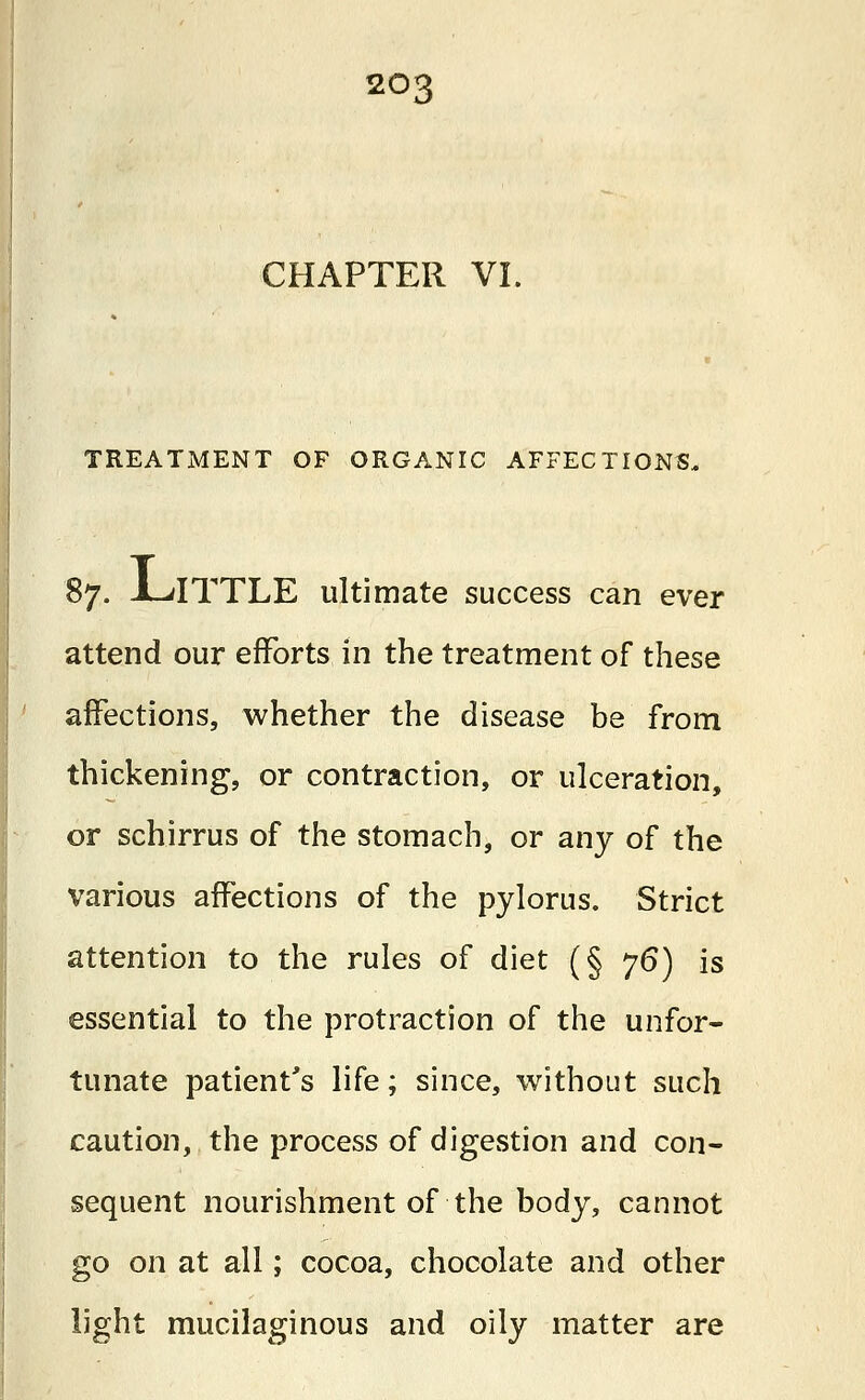 CHAPTER VI. TREATMENT OF ORGANIC AFFECTIONS. 87. JLdTTLE ultimate success can ever attend our efforts in the treatment of these affections, whether the disease be from thickening, or contraction, or ulceration, or schirrus of the stomach, or any of the various affections of the pylorus. Strict attention to the rules of diet (§ 76) is essential to the protraction of the unfor- tunate patient's life; since, without such caution, the process of digestion and con- sequent nourishment of the body, cannot go on at all; cocoa, chocolate and other light mucilaginous and oily matter are