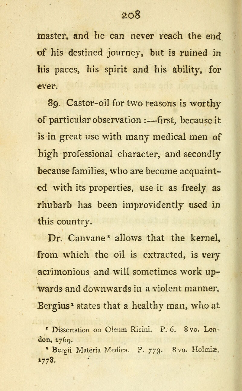 master, and he can never reach the end of his destined journey, but is ruined in his paces, his spirit and his ability, for ever. 89. Castor-oil for two reasons is worthy of particular observation :—first, because it is in great use with many medical men of high professional character, and secondly because families, who are become acquaint- ed with its properties, use it as freely as rhubarb has been improvidently used in this country. Dr. Canvane* allows that the kernel, from which the oil is extracted, is very acrimonious and will, sometimes work up- I wards and downwards in a violent manner. Bergius* states that a healthy man, who at * Dissertation on Oleum Ricini. P. 6. 8 vo. Lon- don, 1769. * Bergii Materia Medica. P. 773. 8vo. Holmis, 1778.