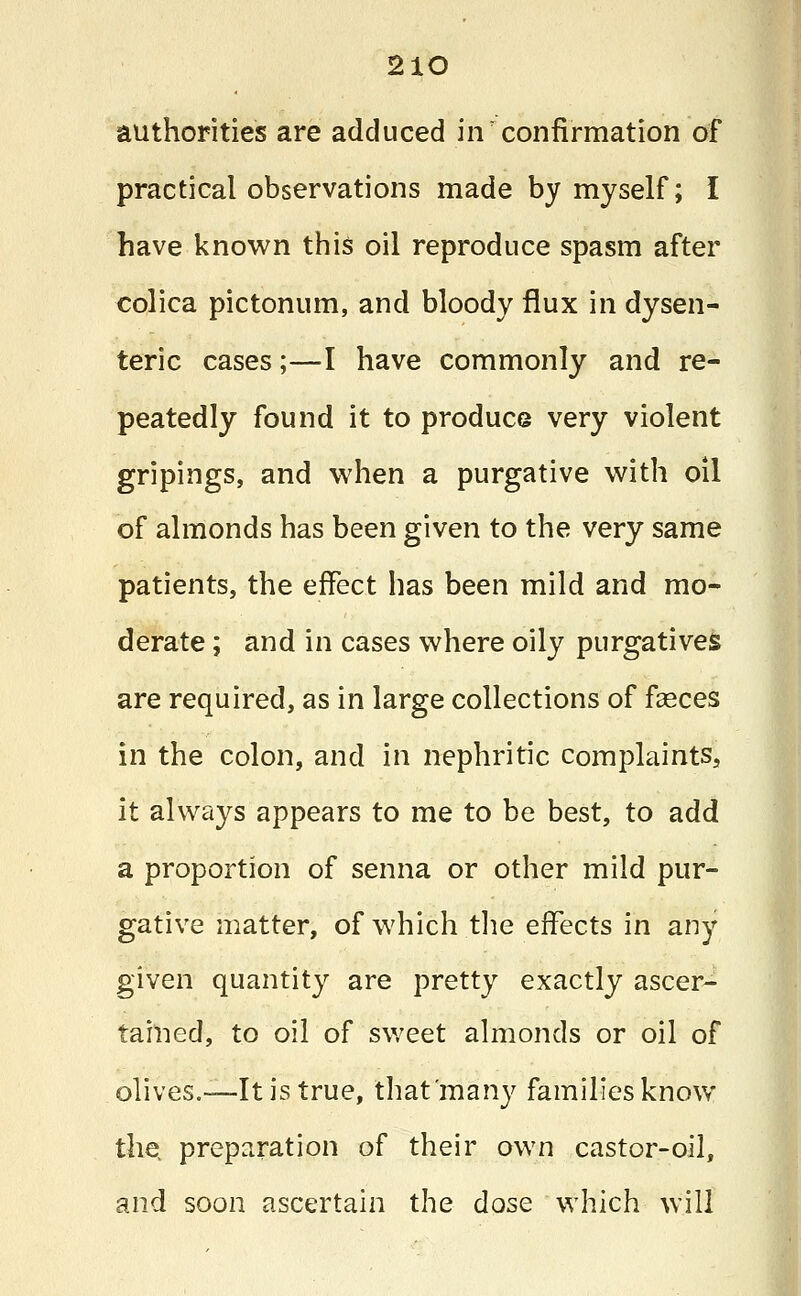 2lO authorities are adduced iiv confirmation of practical observations made by myself; I have known this oil reproduce spasm after colica pictonum, and bloody flux in dysen- teric cases;—I have commonly and re- peatedly found it to produce very violent gripings, and when a purgative with oil of almonds has been given to the very same patients, the effect has been mild and mo- derate ; and in cases where oily purgatives are required, as in large collections of feces in the colon, and in nephritic complaints, it always appears to me to be best, to add a proportion of senna or other mild pur- gative matter, of which the effects in any given quantity are pretty exactly ascer- tained, to oil of sweet almonds or oil of olives.-—It is true, that many families know the preparation of their own castor-oil, and soon ascertain the dose which will