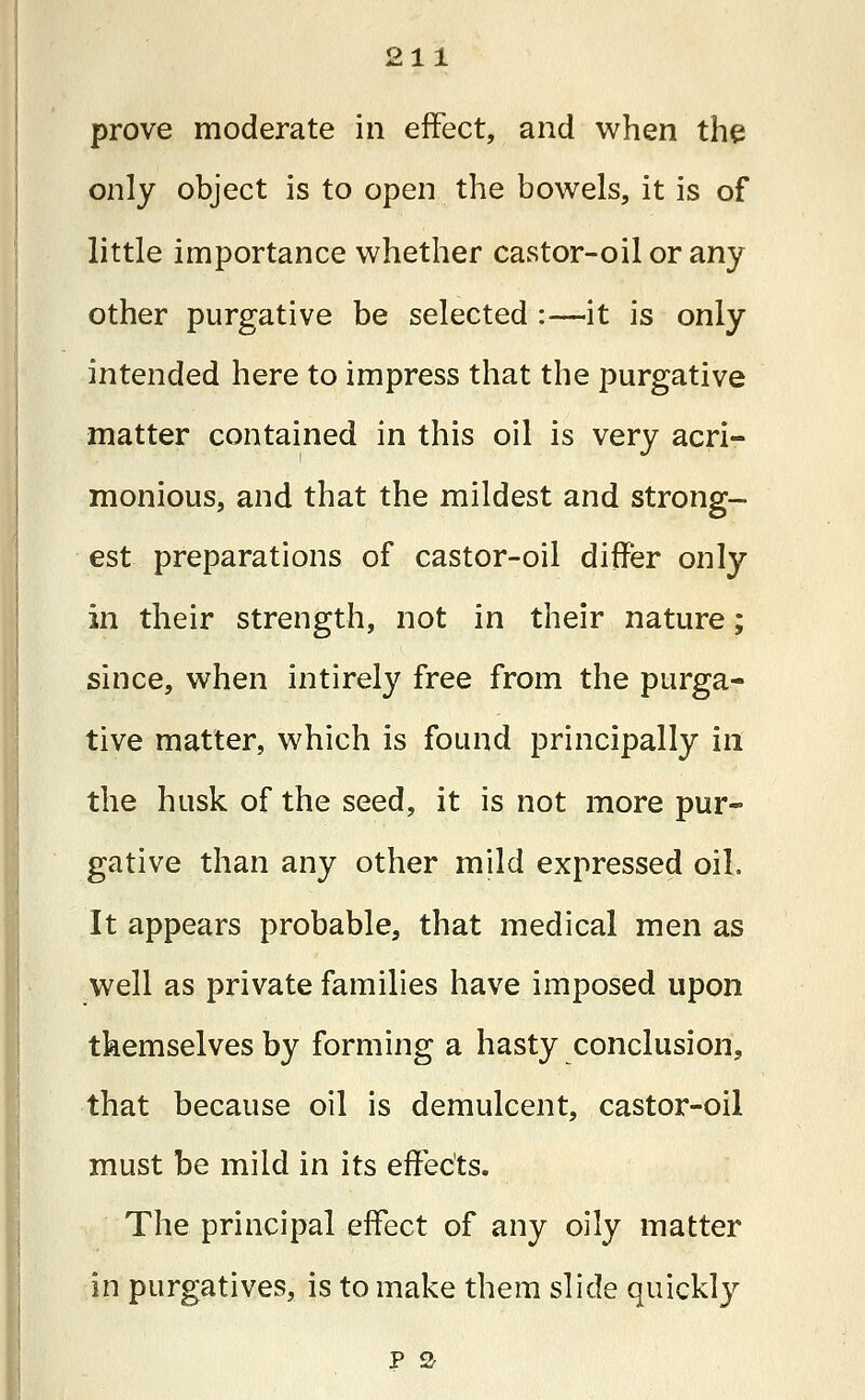 prove moderate in effect, and when the only object is to open the bowels, it is of little importance whether castor-oil or any other purgative be selected :—-it is only intended here to impress that the purgative matter contained in this oil is very acri- monious, and that the mildest and strong- est preparations of castor-oil differ only in their strength, not in their nature; since, when intirely free from the purga- tive matter, which is found principally in the husk of the seed, it is not more pur- gative than any other mild expressed oil. It appears probable, that medical men as well as private families have imposed upon themselves by forming a hasty conclusion, that because oil is demulcent, castor-oil must be mild in its effects. The principal effect of any oily matter in purgatives, is to make them slide quickly