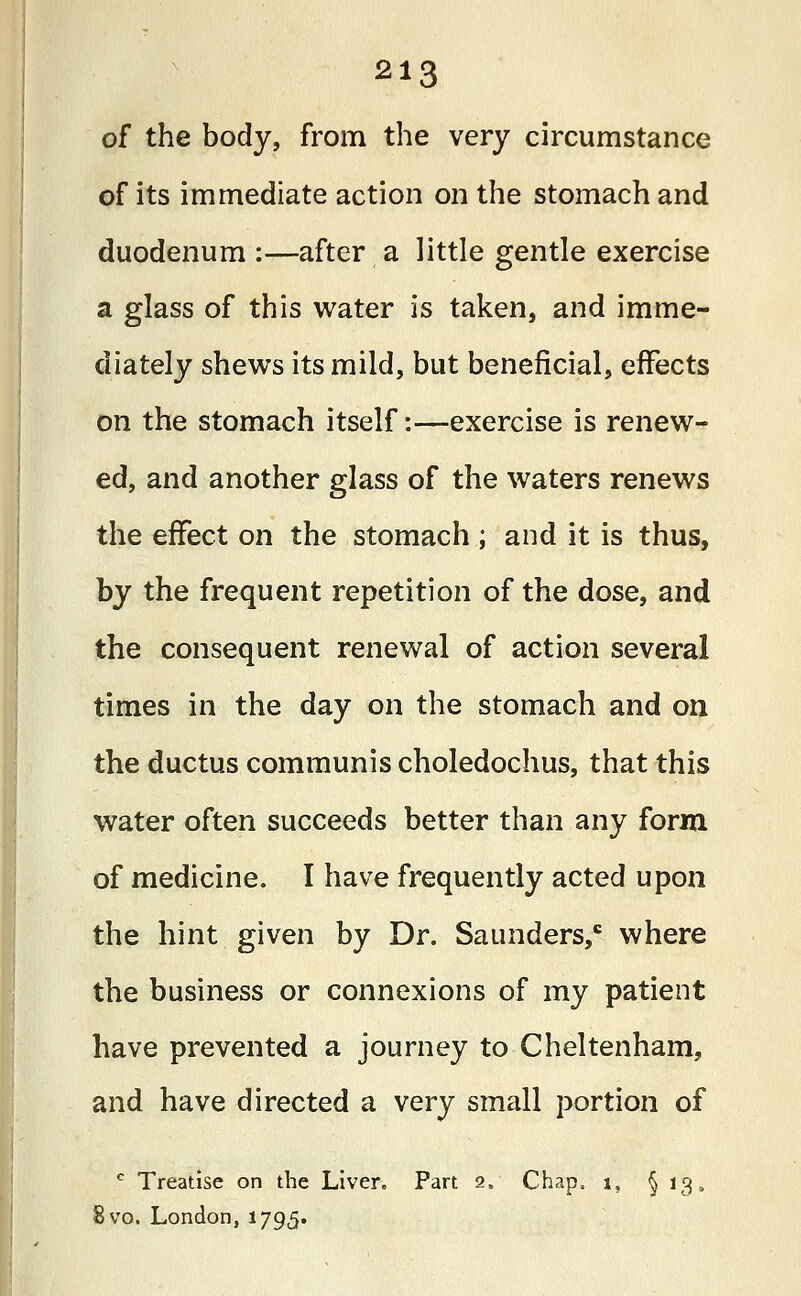 of the body, from the very circumstance of its immediate action on the stomach and duodenum :—after a little gentle exercise a glass of this water is taken, and imme- diately shews its mild, but beneficial, effects on the stomach itself:—exercise is renew- ed, and another glass of the waters renews the effect on the stomach ; and it is thus, by the frequent repetition of the dose, and the consequent renewal of action several times in the day on the stomach and on the ductus communis choledochus, that this water often succeeds better than any form of medicine. I have frequently acted upon the hint given by Dr. Saunders,c where the business or connexions of my patient have prevented a journey to Cheltenham, and have directed a very small portion of c Treatise on the Liver. Part 2. Chap. 1, §13. 8vo. London, 1795.