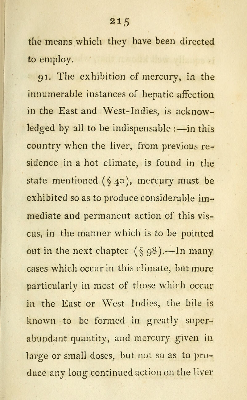 the means which they have been directed to employ. 91. The exhibition of mercury, in the innumerable instances of hepatic affection in the East and West-Indies, is acknow- ledged by all to be indispensable :—in this country when the liver, from previous re- sidence in a hot climate, is found in the state mentioned (§40), mercury must be exhibited so as to produce considerable im- mediate and permanent action of this vis- cus, in the manner which is to be pointed out in the next chapter (§ 98).—In many cases which occur in this climate, but more particularly in most of those which occur m the East or West Indies, the bile is known to be formed in greatly super- abundant quantity, and mercury given in large or small doses, but not so as to pro- duce any long continued action on the liver