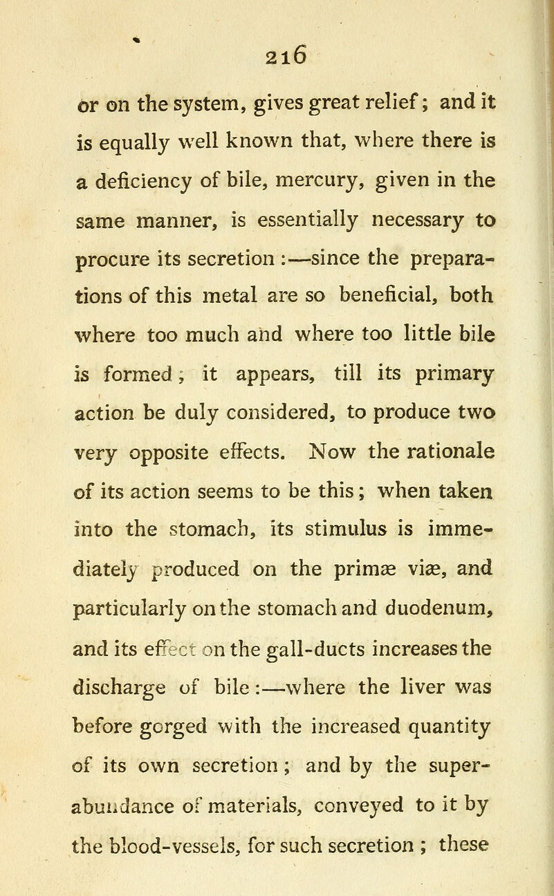 or on the system, gives great relief; and it is equally well known that, where there is a deficiency of bile, mercury, given in the same manner, is essentially necessary to procure its secretion :—since the prepara- tions of this metal are so beneficial, both where too much and where too little bile is formed; it appears, till its primary action be duly considered, to produce two very opposite effects. Now the rationale of its action seems to be this; when taken into the stomach, its stimulus is imme- diately produced on the prima? via?, and particularly on the stomach and duodenum, and its effect on the gall-ducts increases the discharge of bile:—where the liver was before gorged with the increased quantity of its own secretion; and by the super- abundance of materials, conveyed to it by the blood-vessels, for such secretion ; these