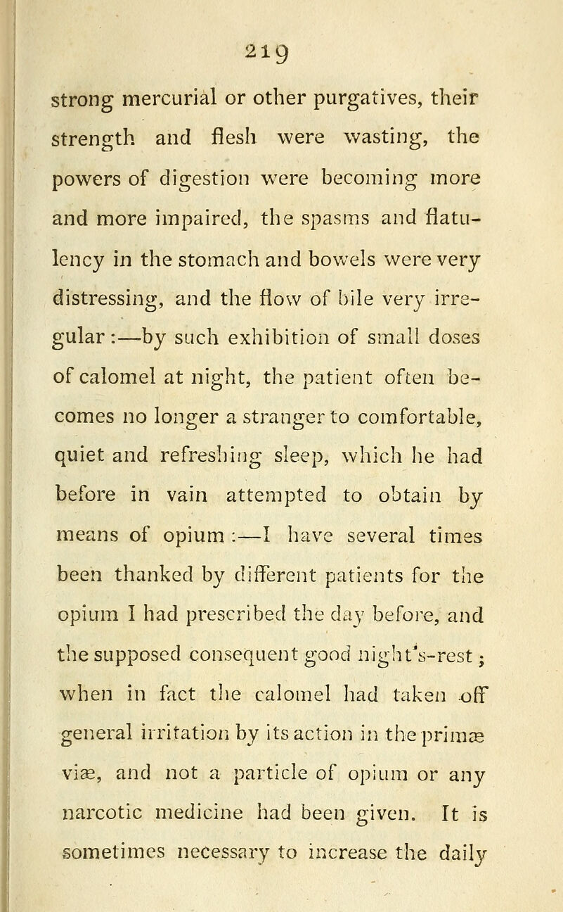 strong mercurial or other purgatives, their strength and flesh were wasting, the powers of digestion were becoming more and more impaired, the spasms and flatu- lency in the stomach and bowels were very distressing, and the flow of bile very irre- gular:—by such exhibition of small doses of calomel at night, the patient often be- comes no longer a stranger to comfortable, quiet and refreshing sleep, which he had before in vain attempted to obtain by means of opium :—1 have several times been thanked by different patients for the opium I had prescribed the day before, and the supposed consequent good night's-rest; when in fact the calomel had taken -off general irritation by its action in the primes vise, and not a particle of opium or any narcotic medicine had been given. It is sometimes necessary to increase the daily