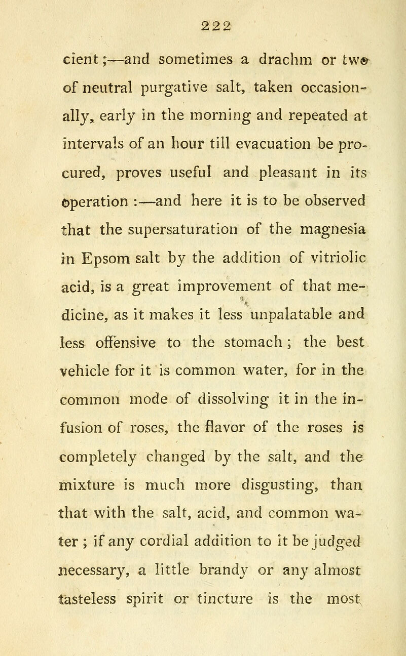 cient;—and sometimes a drachm or tw® of neutral purgative salt, taken occasion- ally, early in the morning and repeated at intervals of an hour till evacuation be pro- cured, proves useful and pleasant in its operation :—and here it is to be observed that the supersaturation of the magnesia in Epsom salt by the addition of vitriolic acid, is a great improvement of that me- dicine, as it makes it less unpalatable and less offensive to the stomach; the best vehicle for it is common water, for in the common mode of dissolving it in the in- fusion of roses, the flavor of the roses is completely changed by the salt, and the mixture is much more disgusting, than that with the salt, acid, and common wa- ter ; if any cordial addition to it be judged necessary, a little brandy or any almost tasteless spirit or tincture is the most