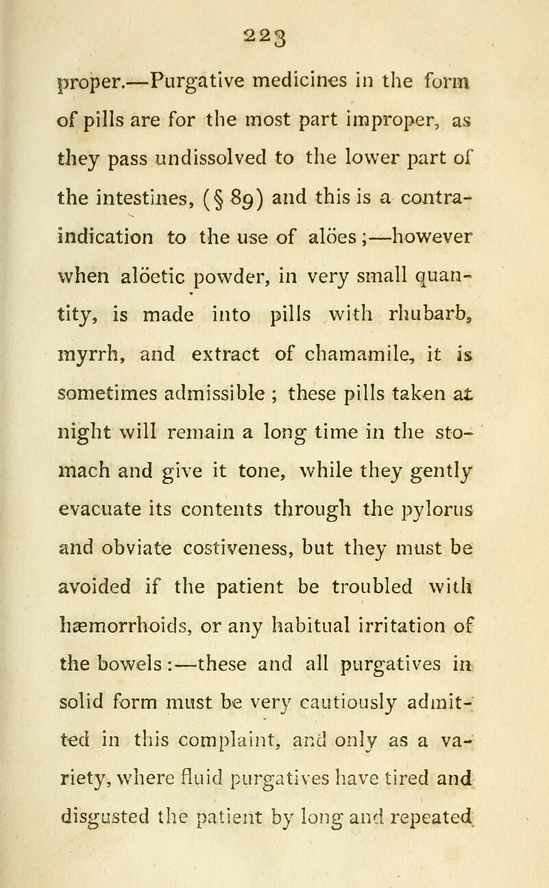 proper.—Purgative medicines in the form of pills are for the most part improper, as they pass undissolved to the lower part of the intestines, (§ Sg) and this is a contra- indication to the use of aloes ;—however when aloetic powder, in very small quan- tity, is made into pills with rhubarb, myrrh, and extract of chamamile, it is sometimes admissible ; these pills taken at night will remain a long time in the sto- mach and give it tone, while they gently evacuate its contents through the pylorus and obviate costiveness, but they must be avoided if the patient be troubled with haemorrhoids, or any habitual irritation of the bowels:—these and all purgatives in solid form must be very cautiously admit- ted in this complaint, and only as a va- riety, where fluid purgatives have tired and disgusted the patient by long and repeated.