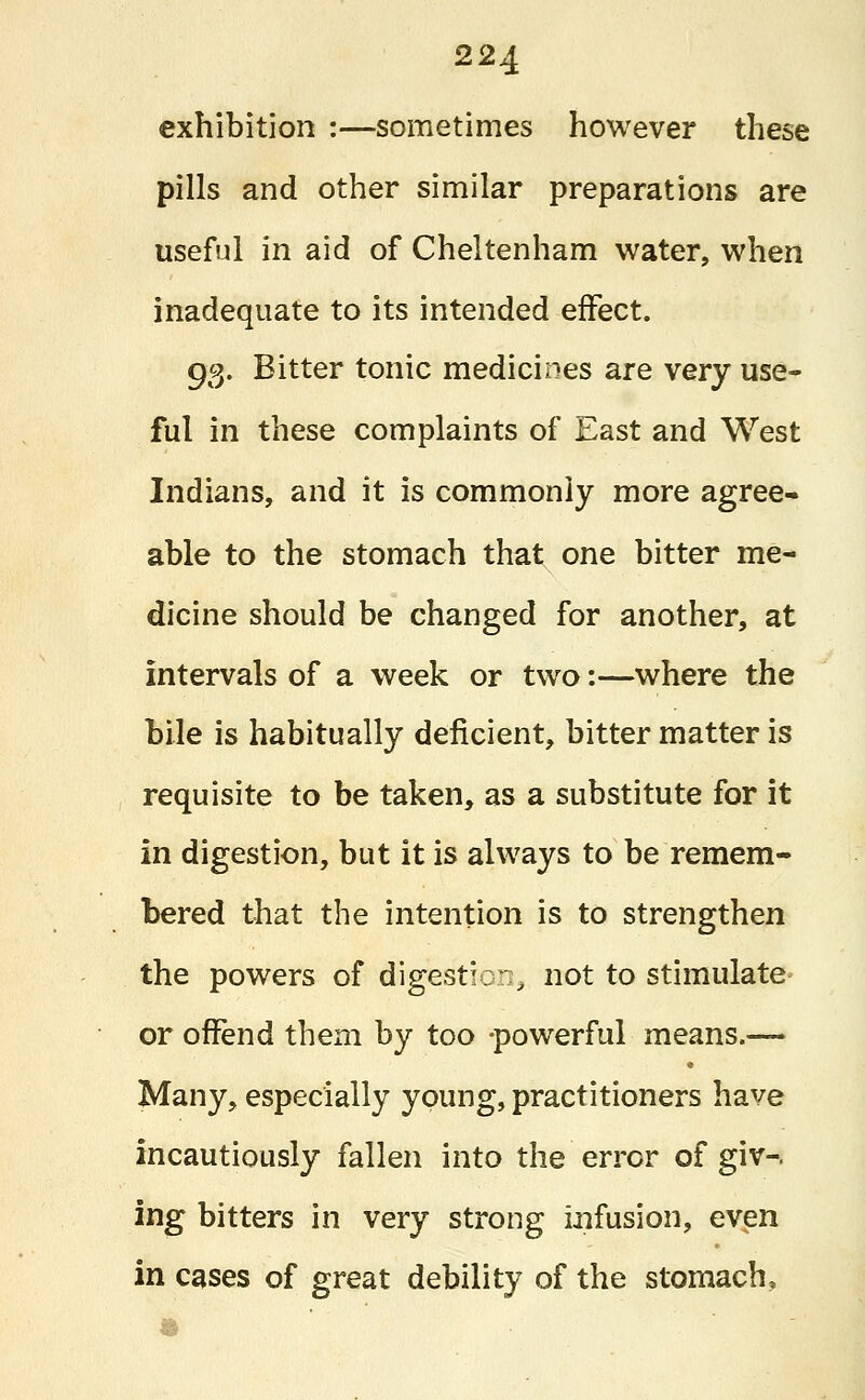 exhibition :—sometimes however these pills and other similar preparations are useful in aid of Cheltenham water, when inadequate to its intended effect. 93. Bitter tonic medicines are very use- ful in these complaints of East and West Indians, and it is commonly more agree- able to the stomach that one bitter me- dicine should be changed for another, at intervals of a week or two:—where the bile is habitually deficient, bitter matter is requisite to be taken, as a substitute for it in digestion, but it is always to be remem- bered that the intention is to strengthen the powers of digestion, not to stimulate or offend them by too -powerful means.— Many, especially young, practitioners have incautiously fallen into the error of giv-. ing bitters in very strong infusion, even in cases of great debility of the stomach,