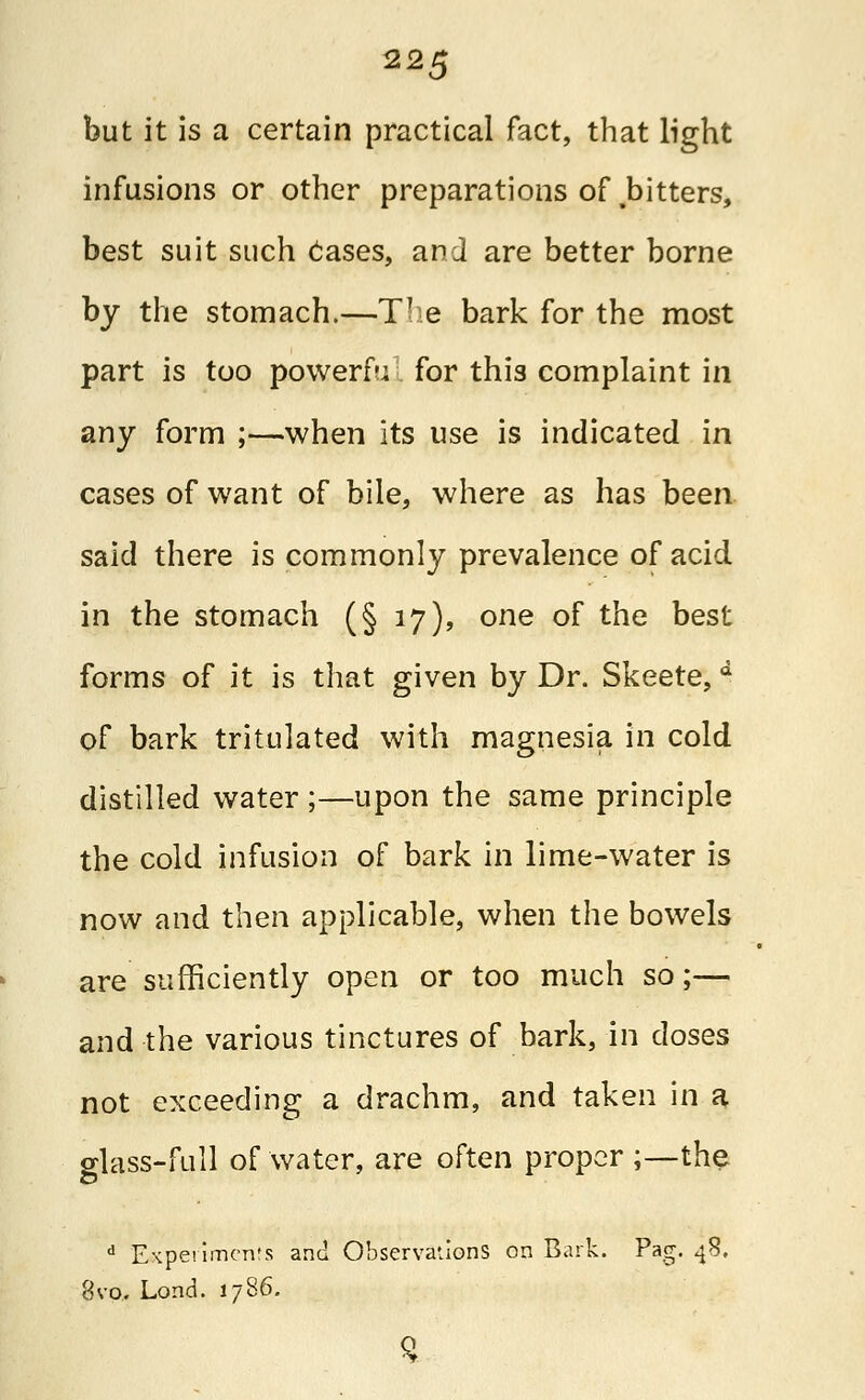 but it is a certain practical fact, that light infusions or other preparations of bitters, best suit such cases, an J are better borne by the stomach.—TTe bark for the most part is too powerf-i for this complaint in any form ;—when its use is indicated in cases of want of bile, where as has been said there is commonly prevalence of acid in the stomach (§ 17), one of the best forms of it is that given by Dr. Skeete, d of bark tritulated with magnesia in cold distilled water ;—upon the same principle the cold infusion of bark in lime-water is now and then applicable, when the bowels are sufficiently open or too much so;— and the various tinctures of bark, in doses not exceeding a drachm, and taken in a glass-full of water, are often proper ;—the d Experiments and Observations on Bark. Pag. 48. 8vo, Lond. 1786.