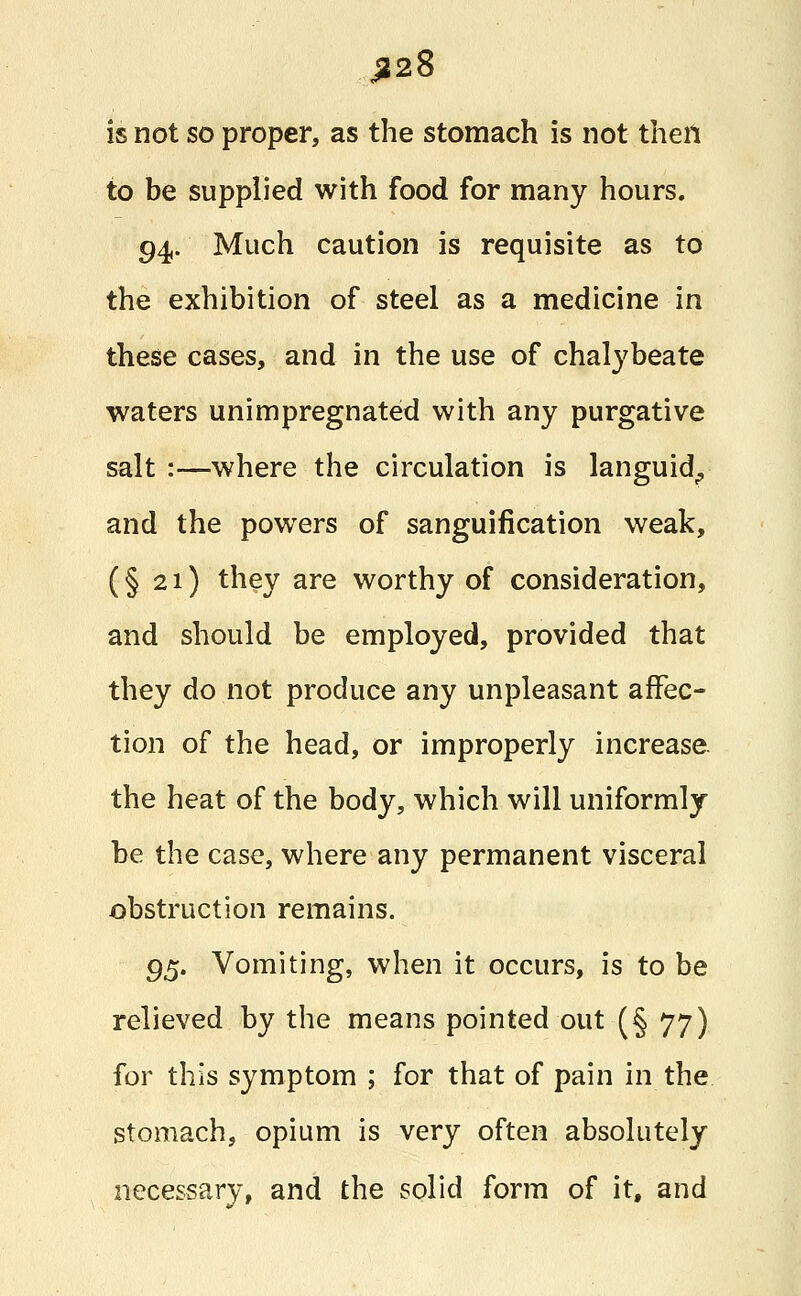 J228 is not so proper, as the stomach is not then to be supplied with food for many hours. 94. Much caution is requisite as to the exhibition of steel as a medicine in these cases, and in the use of chalybeate waters unimpregnated with any purgative salt :—where the circulation is languid., and the powers of sanguification weak, (§21) they are worthy of consideration, and should be employed, provided that they do not produce any unpleasant affec- tion of the head, or improperly increase the heat of the body, which will uniformly be the case, where any permanent visceral obstruction remains. gt;. Vomiting, when it occurs, is to be relieved by the means pointed out (§ 77) for this symptom ; for that of pain in the stomach, opium is very often absolutely necessary, and the solid form of it, and