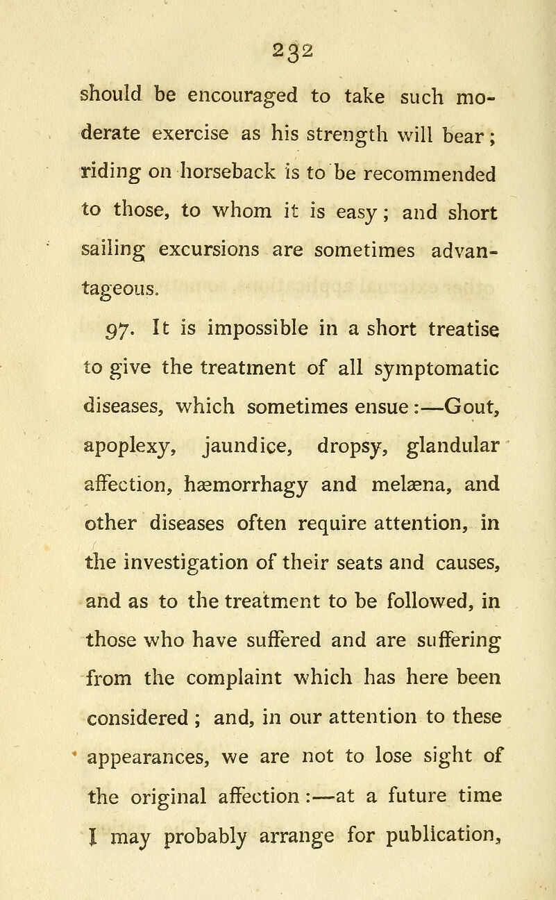 should be encouraged to take such mo- derate exercise as his strength will bear; riding on horseback is to be recommended to those, to whom it is easy; and short sailing excursions are sometimes advan- tageous. 97. It is impossible in a short treatise to give the treatment of all symptomatic diseases, which sometimes ensue :—Gout, apoplexy, jaundice, dropsy, glandular affection, haemorrhagy and melaena, and other diseases often require attention, in the investigation of their seats and causes, and as to the treatment to be followed, in those who have suffered and are suffering from the complaint which has here been considered ; and, in our attention to these ' appearances, we are not to lose sight of the original affection:—at a future time I may probably arrange for publication,