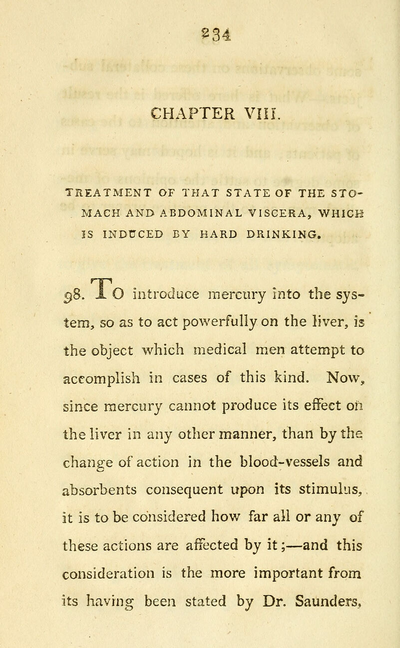 2 34 CHAPTER VIII. TREATMENT OF THAT STATE OF THE STO- MACH AND ABDOMINAL VISCERA, WHICH IS INDUCED BY HARD DRINKING. 38. JL O introduce mercury into the sys- tem, so as to act powerfully on the liver, is the object which medical men attempt to accomplish in cases of this kind. Now, since mercury cannot produce its effect oh the liver in any other manner, than by the change of action in the blood-vessels and absorbents consequent upon its stimulus, it is to be considered how far all or any of these actions are affected by it;—and this consideration is the more important from its having been stated by Dr. Saunders.