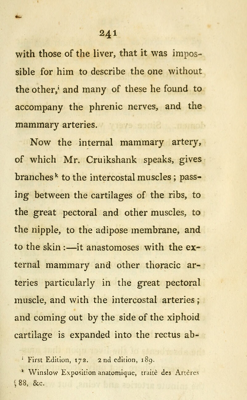 with those of the liver, that it was impos- sible for him to describe the one without the other,1 and many of these he found to accompany the phrenic nerves, and the mammary arteries. Now the internal mammary artery, of which Mr. Cruikshank speaks, gives branches k to the intercostal muscles; pass- ing between the cartilages of the ribs, to the great pectoral and other muscles, to the nipple, to the adipose membrane, and to the skin:—it anastomoses with the ex- ternal mammary and other thoracic ar- teries particularly in the great pectoral muscle, and with the intercostal arteries; and coming out by the side of the xiphoid cartilage is expanded into the rectus ab- 1 First Edition, 172. 2nd edition, 189. k Winslow Exposition anatomique, traite des Arteres <88, &c.