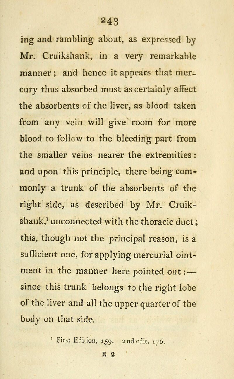 ing and rambling about, as expressed by Mr. Cruikshank, in a very remarkable manner; and hence it appears that mer- cury thus absorbed must as certainly affect the absorbents of the liver, as blood taken from any vein will give room for more blood to follow to the bleeding part from the smaller veins nearer the extremities: and upon this principle, there being com- monly a trunk of the absorbents of the right side, as described by Mr. Cruik- shank,1 unconnected with the thoracic duct; this, though not the principal reason, is a sufficient one, for applying mercurial oint- ment in the manner here pointed out :-— since this trunk belongs to the right lobe of the liver and all the upper quarter of the body on that side. 1 Fint Edition, 159. 2nd edit. 176. il 2