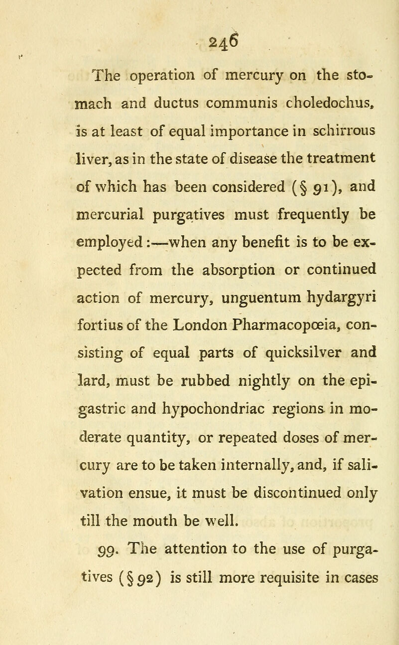 The operation of mercury on the sto- mach and ductus communis choledochus, is at least of equal importance in schirrous liver, as in the state of disease the treatment of which has been considered (§ 91), and mercurial purgatives must frequently be employed:—when any benefit is to be ex- pected from the absorption or continued action of mercury, unguentum hydargyri fortius of the London Pharmacopoeia, con- sisting of equal parts of quicksilver and lard, must be rubbed nightly on the epi- gastric and hypochondriac regions in mo- derate quantity, or repeated doses of mer- cury are to be taken internally, and, if sali- vation ensue, it must be discontinued only till the mouth be well. 90. The attention to the use of purga- tives (§92) is still more requisite in cases