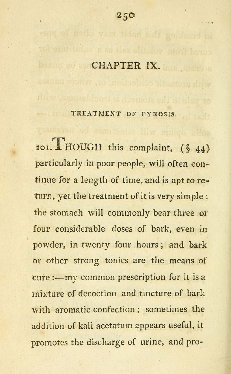 CHAPTER IX. TREATMENT OF PYROSIS. loi.l HOUGH this complaint, (§ 44} particularly in poor people, will often con- tinue for a length of time, and is apt to re- turn, yet the treatment of it is very simple : the stomach will commonly bear three or four considerable doses of bark, even in powder, in twenty four hours; and bark or other strong tonics are the means of cure :—my common prescription for it is a mixture of decoction and tincture of bark with aromatic confection ; sometimes the addition of kali acetatum appears useful, it promotes the discharge of urine, and pro-